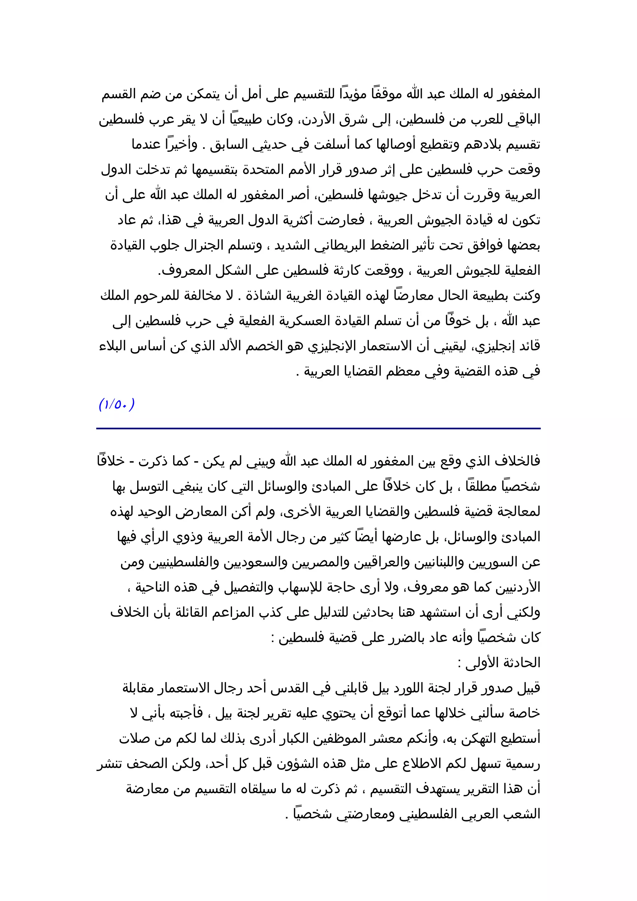 ‫المغفور له الملك عبد ا موقفا مؤيدا للتقسيم على أمل أن يتمكن من ضم القسم‬
‫الباقي للعرب من فلسطين، إلى شرق الردن، وكان طبيعيا أن ل يقر عرب فلسطين‬
      ‫تقسيم بلدهم وتقطيع أوصالها كما أسلفت في حديثي السابق . وأخيرا عندما‬
‫وقعت حرب فلسطين على إثر صدور قرار المم المتحدة بتقسيمها ثم تدخلت الدول‬
 ‫العربية وقررت أن تدخل جيوشها فلسطين، أصر المغفور له الملك عبد ا على أن‬
   ‫تكون له قيادة الجيوش العربية ، فعارضت أكثرية الدول العربية في هذا، ثم عاد‬
  ‫بعضها فوافق تحت تأثير الضغط البريطاني الشديد ، وتسلم الجنرال جلوب القيادة‬
          ‫الفعلية للجيوش العربية ، ووقعت كارثة فلسطين على الشكل المعروف.‬
‫وكنت بطبيعة الحال معارضا لهذه القيادة الغريبة الشاذة . ل مخالفة للمرحوم الملك‬
  ‫عبد ا ، بل خوفا من أن تسلم القيادة العسكرية الفعلية في حرب فلسطين إلى‬
‫قائد إنجليزي، ليقيني أن الستعمار النجليزي هو الخصم اللد الذي كن أساس البلء‬
                                  ‫في هذه القضية وفي معظم القضايا العربية .‬

‫) ٠٥/١(‬


‫فالخلف الذي وقع بين المغفور له الملك عبد ا وبيني لم يكن - كما ذكرت - خلفا‬
  ‫شخصيا مطلقا ، بل كان خلفا على المبادئ والوسائل التي كان ينبغي التوسل بها‬
  ‫لمعالجة قضية فلسطين والقضايا العربية الخرى، ولم أكن المعارض الوحيد لهذه‬
   ‫المبادئ والوسائل، بل عارضها أيضا كثير من رجال المة العربية وذوي الرأي فيها‬
    ‫عن السوريين واللبنانيين والعراقيين والمصريين والسعوديين والفلسطينيين ومن‬
     ‫الردنيين كما هو معروف، ول أرى حاجة للسهاب والتفصيل في هذه الناحية ،‬
  ‫ولكني أرى أن استشهد هنا بحادثين للتدليل على كذب المزاعم القائلة بأن الخلف‬
                              ‫كان شخصيا وأنه عاد بالضرر على قضية فلسطين :‬
                                                              ‫الحادثة الولى :‬
    ‫قبيل صدور قرار لجنة اللورد بيل قابلني في القدس أحد رجال الستعمار مقابلة‬
      ‫خاصة سألني خللها عما أتوقع أن يحتوي عليه تقرير لجنة بيل ، فأجبته بأني ل‬
    ‫أستطيع التهكن به، وأنكم معشر الموظفين الكبار أدرى بذلك لما لكم من صلت‬
‫رسمية تسهل لكم الطلع على مثل هذه الشؤون قبل كل أحد، ولكن الصحف تنشر‬
     ‫أن هذا التقرير يستهدف التقسيم ، ثم ذكرت له ما سيلقاه التقسيم من معارضة‬
                                ‫الشعب العربي الفلسطيني ومعارضتي شخصيا .‬
 