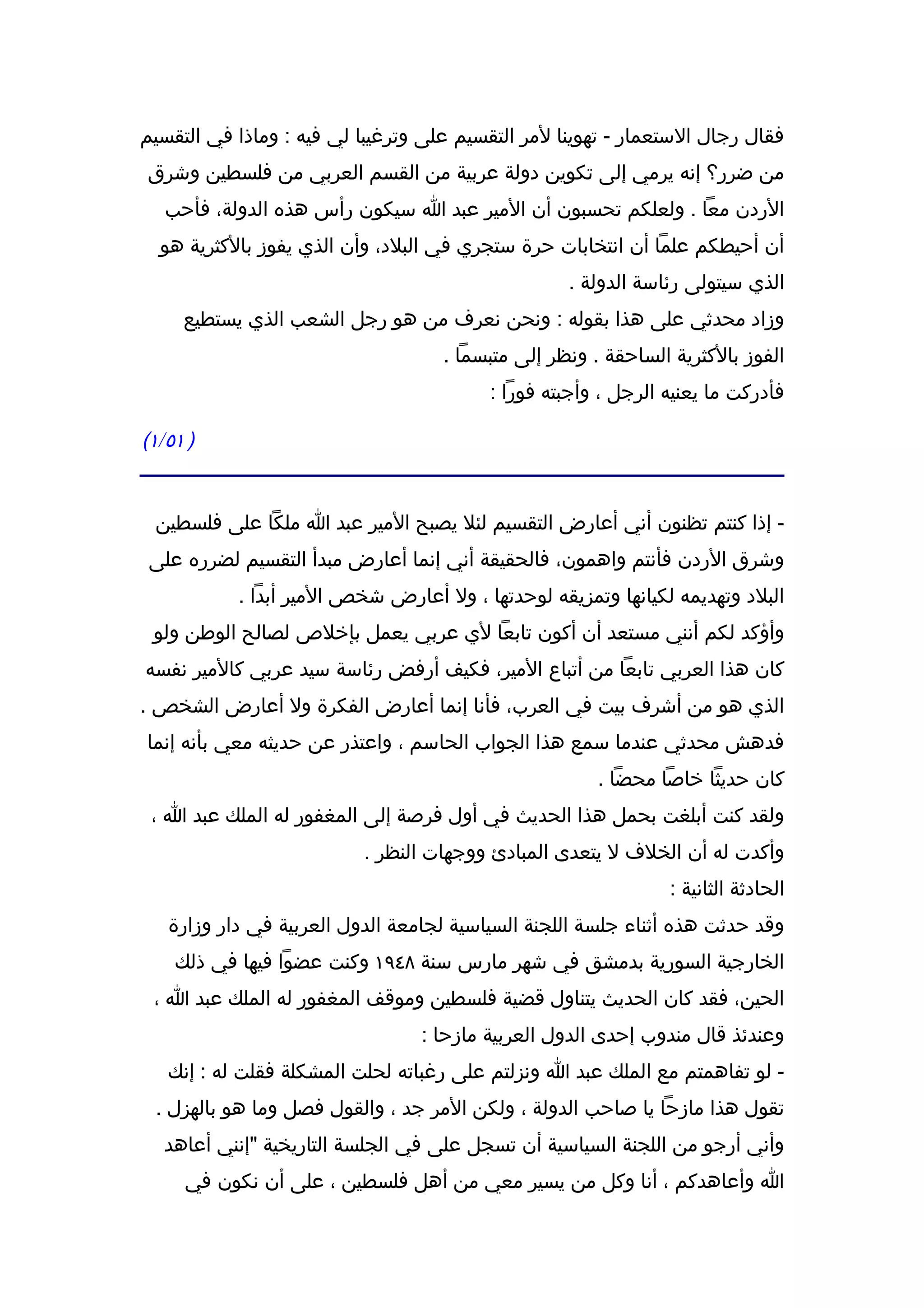 ‫فقال رجال الستعمار - تهوينا لمر التقسيم على وترغيبا لي فيه : وماذا في التقسيم‬
‫من ضرر؟ إنه يرمي إلى تكوين دولة عربية من القسم العربي من فلسطين وشرق‬
   ‫الردن معا . ولعلكم تحسبون أن المير عبد ا سيكون رأس هذه الدولة، فأحب‬
  ‫أن أحيطكم علما أن انتخابات حرة ستجري في البلد، وأن الذي يفوز بالكثرية هو‬
                                                   ‫الذي سيتولى رئاسة الدولة .‬
     ‫وزاد محدثي على هذا بقوله : ونحن نعرف من هو رجل الشعب الذي يستطيع‬
                                    ‫الفوز بالكثرية الساحقة . ونظر إلى متبسما .‬
                                         ‫فأدركت ما يعنيه الرجل ، وأجبته فورا :‬

‫) ١٥/١(‬


 ‫- إذا كنتم تظنون أني أعارض التقسيم لئل يصبح المير عبد ا ملكا على فلسطين‬
 ‫وشرق الردن فأنتم واهمون، فالحقيقة أني إنما أعارض مبدأ التقسيم لضرره على‬
           ‫البلد وتهديمه لكيانها وتمزيقه لوحدتها ، ول أعارض شخص المير أبدا .‬
 ‫وأؤكد لكم أنني مستعد أن أكون تابعا لي عربي يعمل بإخلص لصالح الوطن ولو‬
‫كان هذا العربي تابعا من أتباع المير، فكيف أرفض رئاسة سيد عربي كالمير نفسه‬
‫الذي هو من أشرف بيت في العرب، فأنا إنما أعارض الفكرة ول أعارض الشخص .‬
‫فدهش محدثي عندما سمع هذا الجواب الحاسم ، واعتذر عن حديثه معي بأنه إنما‬
                                                       ‫كان حديثا خاصا محضا .‬
 ‫ولقد كنت أبلغت بحمل هذا الحديث في أول فرصة إلى المغفور له الملك عبد ا ،‬
                          ‫وأكدت له أن الخلف ل يتعدى المبادئ ووجهات النظر .‬
                                                               ‫الحادثة الثانية :‬
   ‫وقد حدثت هذه أثناء جلسة اللجنة السياسية لجامعة الدول العربية في دار وزارة‬
    ‫الخارجية السورية بدمشق في شهر مارس سنة ٨٤٩١ وكنت عضوا فيها في ذلك‬
 ‫الحين، فقد كان الحديث يتناول قضية فلسطين وموقف المغفور له الملك عبد ا ،‬
                                 ‫وعندئذ قال مندوب إحدى الدول العربية مازحا :‬
   ‫- لو تفاهمتم مع الملك عبد ا ونزلتم على رغباته لحلت المشكلة فقلت له : إنك‬
 ‫تقول هذا مازحا يا صاحب الدولة ، ولكن المر جد ، والقول فصل وما هو بالهزل .‬
   ‫وأني أرجو من اللجنة السياسية أن تسجل على في الجلسة التاريخية "إنني أعاهد‬
     ‫ا وأعاهدكم ، أنا وكل من يسير معي من أهل فلسطين ، على أن نكون في‬
 