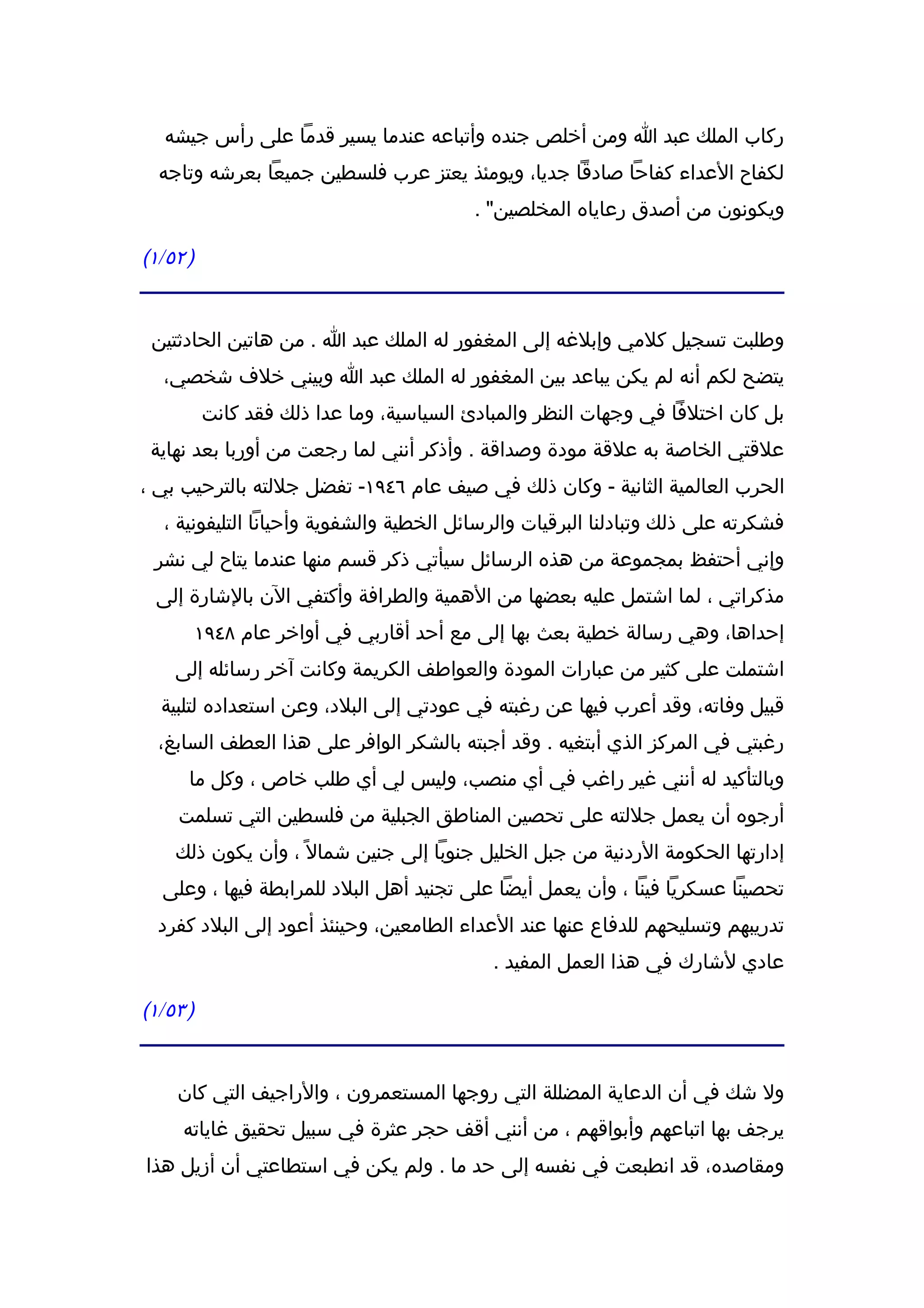 ‫ركاب الملك عبد ا ومن أخلص جنده وأتباعه عندما يسير قدما على رأس جيشه‬
  ‫لكفاح العداء كفاحا صادقا جديا، ويومئذ يعتز عرب فلسطين جميعا بعرشه وتاجه‬
                                         ‫ويكونون من أصدق رعاياه المخلصين" .‬

‫) ٢٥/١(‬


 ‫وطلبت تسجيل كلمي وإبلغه إلى المغفور له الملك عبد ا . من هاتين الحادثتين‬
  ‫يتضح لكم أنه لم يكن يباعد بين المغفور له الملك عبد ا وبيني خلف شخصي،‬
          ‫بل كان اختلفا في وجهات النظر والمبادئ السياسية، وما عدا ذلك فقد كانت‬
 ‫علقتي الخاصة به علقة مودة وصداقة . وأذكر أنني لما رجعت من أوربا بعد نهاية‬
‫الحرب العالمية الثانية - وكان ذلك في صيف عام ٦٤٩١- تفضل جللته بالترحيب بي ،‬
  ‫فشكرته على ذلك وتبادلنا البرقيات والرسائل الخطية والشفوية وأحيانا التليفونية ،‬
 ‫وإني أحتفظ بمجموعة من هذه الرسائل سيأتي ذكر قسم منها عندما يتاح لي نشر‬
 ‫مذكراتي ، لما اشتمل عليه بعضها من الهمية والطرافة وأكتفي الن بالشارة إلى‬
          ‫إحداها، وهي رسالة خطية بعث بها إلى مع أحد أقاربي في أواخر عام ٨٤٩١‬
    ‫اشتملت على كثير من عبارات المودة والعواطف الكريمة وكانت آخر رسائله إلى‬
  ‫قبيل وفاته، وقد أعرب فيها عن رغبته في عودتي إلى البلد، وعن استعداده لتلبية‬
  ‫رغبتي في المركز الذي أبتغيه . وقد أجبته بالشكر الوافر على هذا العطف السابغ،‬
      ‫وبالتأكيد له أنني غير راغب في أي منصب، وليس لي أي طلب خاص ، وكل ما‬
    ‫أرجوه أن يعمل جللته على تحصين المناطق الجبلية من فلسطين التي تسلمت‬
    ‫إدارتها الحكومة الردنية من جبل الخليل جنوبا إلى جنين شمال ً ، وأن يكون ذلك‬
  ‫تحصينا عسكريا فينا ، وأن يعمل أيضا على تجنيد أهل البلد للمرابطة فيها ، وعلى‬
  ‫تدريبهم وتسليحهم للدفاع عنها عند العداء الطامعين، وحينئذ أعود إلى البلد كفرد‬
                                            ‫عادي لشارك في هذا العمل المفيد .‬

‫) ٣٥/١(‬


    ‫ول شك في أن الدعاية المضللة التي روجها المستعمرون ، والراجيف التي كان‬
     ‫يرجف بها اتباعهم وأبواقهم ، من أنني أقف حجر عثرة في سبيل تحقيق غاياته‬
‫ومقاصده، قد انطبعت في نفسه إلى حد ما . ولم يكن في استطاعتي أن أزيل هذا‬
 