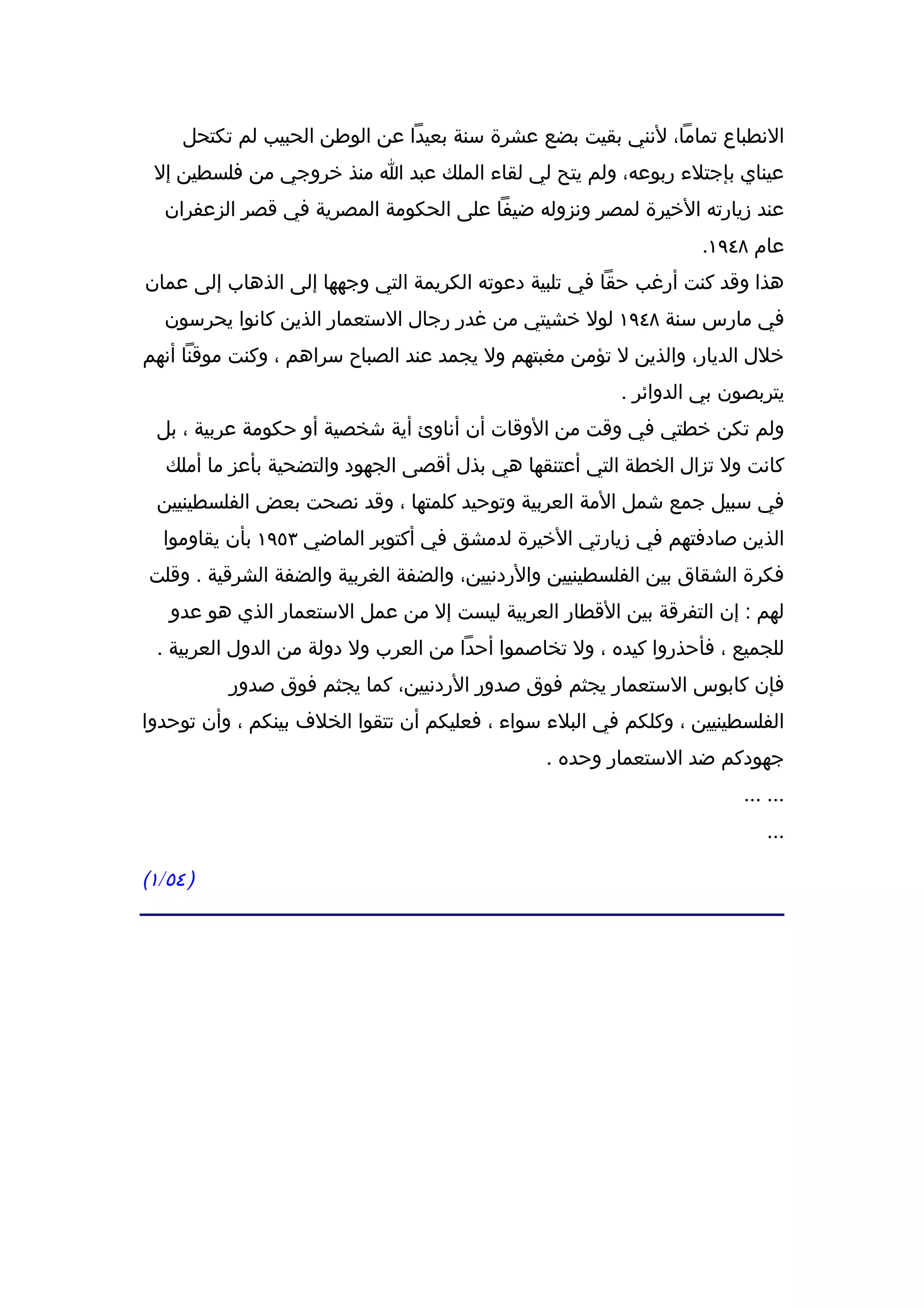 ‫النطباع تماما، لنني بقيت بضع عشرة سنة بعيدا عن الوطن الحبيب لم تكتحل‬
 ‫عيناي بإجتلء ربوعه، ولم يتح لي لقاء الملك عبد ا منذ خروجي من فلسطين إل‬
   ‫عند زيارته الخيرة لمصر ونزوله ضيفا على الحكومة المصرية في قصر الزعفران‬
                                                                   ‫عام ٨٤٩١.‬
‫هذا وقد كنت أرغب حقا في تلبية دعوته الكريمة التي وجهها إلى الذهاب إلى عمان‬
   ‫في مارس سنة ٨٤٩١ لول خشيتي من غدر رجال الستعمار الذين كانوا يحرسون‬
‫خلل الديار، والذين ل تؤمن مغبتهم ول يجمد عند الصباح سراهم ، وكنت موقنا أنهم‬
                                                         ‫يتربصون بي الدوائر .‬
  ‫ولم تكن خطتي في وقت من الوقات أن أناوئ أية شخصية أو حكومة عربية ، بل‬
   ‫كانت ول تزال الخطة التي أعتنقها هي بذل أقصى الجهود والتضحية بأعز ما أملك‬
  ‫في سبيل جمع شمل المة العربية وتوحيد كلمتها ، وقد نصحت بعض الفلسطينيين‬
  ‫الذين صادفتهم في زيارتي الخيرة لدمشق في أكتوبر الماضي ٣٥٩١ بأن يقاوموا‬
‫فكرة الشقاق بين الفلسطينيين والردنيين، والضفة الغربية والضفة الشرقية . وقلت‬
   ‫لهم : إن التفرقة بين القطار العربية ليست إل من عمل الستعمار الذي هو عدو‬
  ‫للجميع ، فأحذروا كيده ، ول تخاصموا أحدا من العرب ول دولة من الدول العربية .‬
          ‫فإن كابوس الستعمار يجثم فوق صدور الردنيين، كما يجثم فوق صدور‬
‫الفلسطينيين ، وكلكم في البلء سواء ، فعليكم أن تتقوا الخلف بينكم ، وأن توحدوا‬
                                                ‫جهودكم ضد الستعمار وحده .‬
                                                                        ‫... ...‬
                                                                            ‫...‬

‫) ٤٥/١(‬
 