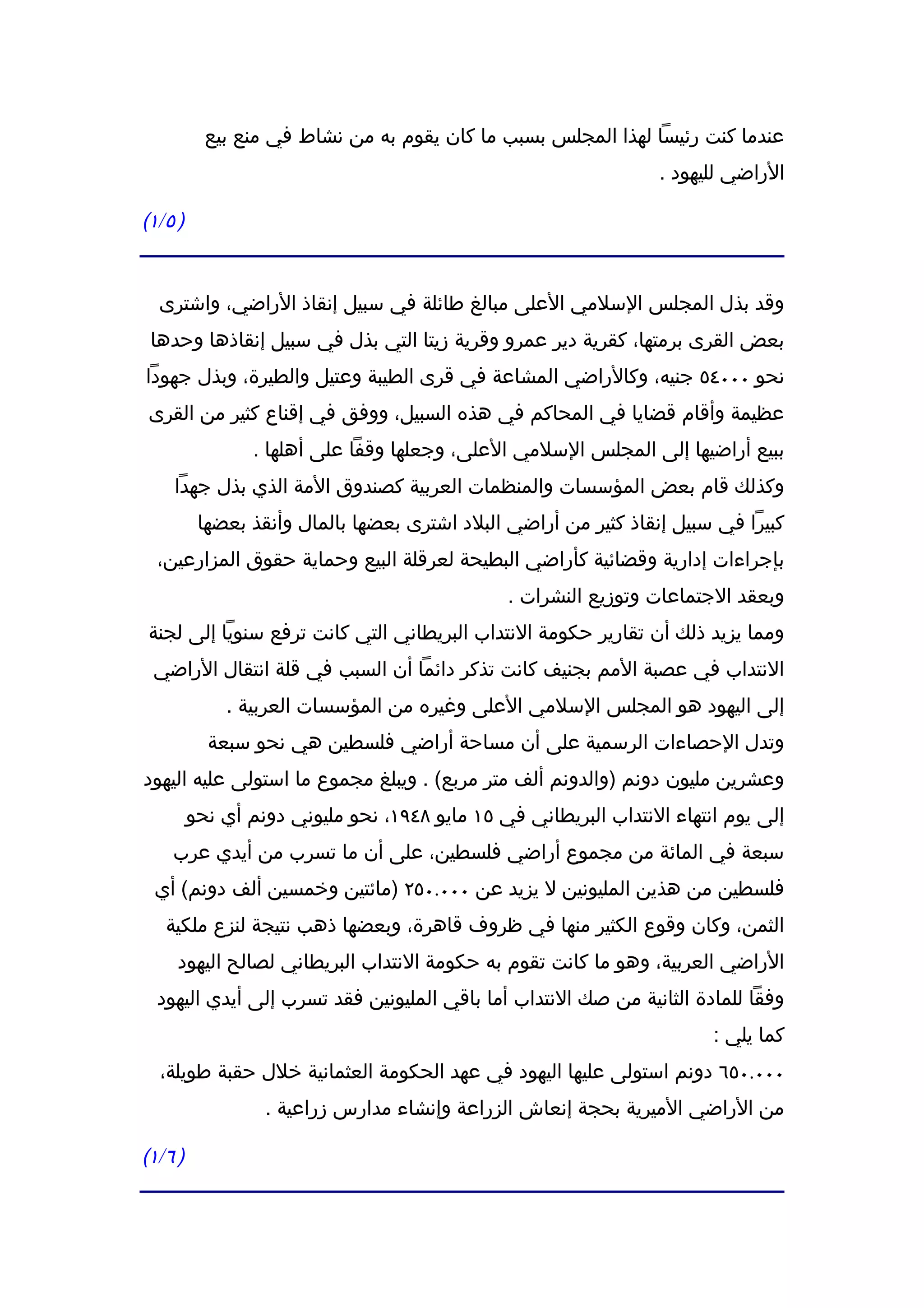 ‫عندما كنت رئيسا لهذا المجلس بسبب ما كان يقوم به من نشاط في منع بيع‬
                                                                   ‫الراضي لليهود .‬

‫) ٥ / ١(‬


   ‫وقد بذل المجلس السلمي العلى مبالغ طائلة في سبيل إنقاذ الراضي، واشترى‬
 ‫بعض القرى برمتها، كقرية دير عمرو وقرية زيتا التي بذل في سبيل إنقاذها وحدها‬
‫نحو ٠٠٠٤٥ جنيه، وكالراضي المشاعة في قرى الطيبة وعتيل والطيرة، وبذل جهودا‬
 ‫عظيمة وأقام قضايا في المحاكم في هذه السبيل، ووفق في إقناع كثير من القرى‬
                   ‫ببيع أراضيها إلى المجلس السلمي العلى، وجعلها وقفا على أهلها .‬
      ‫وكذلك قام بعض المؤسسات والمنظمات العربية كصندوق المة الذي بذل جهدا‬
            ‫كبيرا في سبيل إنقاذ كثير من أراضي البلد اشترى بعضها بالمال وأنقذ بعضها‬
  ‫بإجراءات إدارية وقضائية كأراضي البطيحة لعرقلة البيع وحماية حقوق المزارعين،‬
                                                 ‫وبعقد الجتماعات وتوزيع النشرات .‬
 ‫ومما يزيد ذلك أن تقارير حكومة النتداب البريطاني التي كانت ترفع سنويا إلى لجنة‬
  ‫النتداب في عصبة المم بجنيف كانت تذكر دائما أن السبب في قلة انتقال الراضي‬
               ‫إلى اليهود هو المجلس السلمي العلى وغيره من المؤسسات العربية .‬
             ‫وتدل الحصاءات الرسمية على أن مساحة أراضي فلسطين هي نحو سبعة‬
‫وعشرين مليون دونم )والدونم ألف متر مربع( . ويبلغ مجموع ما استولى عليه اليهود‬
           ‫إلى يوم انتهاء النتداب البريطاني في ٥١ مايو ٨٤٩١، نحو مليوني دونم أي نحو‬
     ‫سبعة في المائة من مجموع أراضي فلسطين، على أن ما تسرب من أيدي عرب‬
  ‫فلسطين من هذين المليونين ل يزيد عن ٠٠٠.٠٥٢ )مائتين وخمسين ألف دونم( أي‬
    ‫الثمن، وكان وقوع الكثير منها في ظروف قاهرة، وبعضها ذهب نتيجة لنزع ملكية‬
      ‫الراضي العربية، وهو ما كانت تقوم به حكومة النتداب البريطاني لصالح اليهود‬
  ‫وفقا للمادة الثانية من صك النتداب أما باقي المليونين فقد تسرب إلى أيدي اليهود‬
                                                                          ‫كما يلي :‬
   ‫٠٠٠.٠٥٦ دونم استولى عليها اليهود في عهد الحكومة العثمانية خلل حقبة طويلة،‬
                    ‫من الراضي الميرية بحجة إنعاش الزراعة وإنشاء مدارس زراعية .‬

‫) ٦ / ١(‬
 