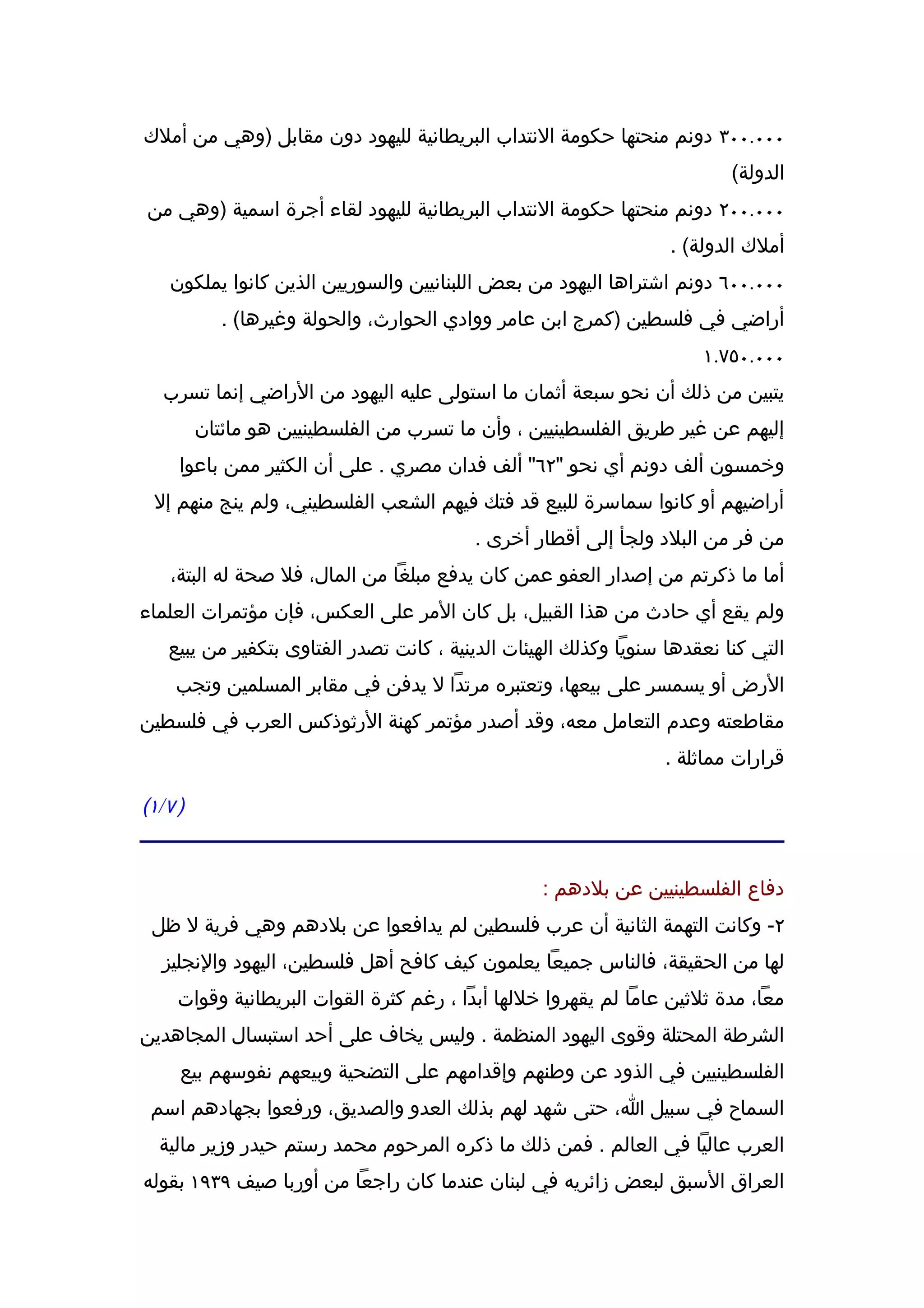 ‫٠٠٠.٠٠٣ دونم منحتها حكومة النتداب البريطانية لليهود دون مقابل )وهي من أملك‬
                                                                            ‫الدولة(‬
 ‫٠٠٠.٠٠٢ دونم منحتها حكومة النتداب البريطانية لليهود لقاء أجرة اسمية )وهي من‬
                                                                    ‫أملك الدولة( .‬
     ‫٠٠٠.٠٠٦ دونم اشتراها اليهود من بعض اللبنانيين والسوريين الذين كانوا يملكون‬
              ‫أراضي في فلسطين )كمرج ابن عامر ووادي الحوارث، والحولة وغيرها( .‬
                                                                        ‫٠٠٠.٠٥٧.١‬
    ‫يتبين من ذلك أن نحو سبعة أثمان ما استولى عليه اليهود من الراضي إنما تسرب‬
           ‫إليهم عن غير طريق الفلسطينيين ، وأن ما تسرب من الفلسطينيين هو مائتان‬
       ‫وخمسون ألف دونم أي نحو "٢٦" ألف فدان مصري . على أن الكثير ممن باعوا‬
  ‫أراضيهم أو كانوا سماسرة للبيع قد فتك فيهم الشعب الفلسطيني، ولم ينج منهم إل‬
                                           ‫من فر من البلد ولجأ إلى أقطار أخرى .‬
     ‫أما ما ذكرتم من إصدار العفو عمن كان يدفع مبلغا من المال، فل صحة له البتة،‬
‫ولم يقع أي حادث من هذا القبيل، بل كان المر على العكس، فإن مؤتمرات العلماء‬
     ‫التي كنا نعقدها سنويا وكذلك الهيئات الدينية ، كانت تصدر الفتاوى بتكفير من يبيع‬
      ‫الرض أو يسمسر على بيعها، وتعتبره مرتدا ل يدفن في مقابر المسلمين وتجب‬
‫مقاطعته وعدم التعامل معه، وقد أصدر مؤتمر كهنة الرثوذكس العرب في فلسطين‬
                                                                   ‫قرارات مماثلة .‬

‫) ٧ / ١(‬


                                                    ‫دفاع الفلسطينيين عن بلدهم :‬
 ‫٢- وكانت التهمة الثانية أن عرب فلسطين لم يدافعوا عن بلدهم وهي فرية ل ظل‬
   ‫لها من الحقيقة، فالناس جميعا يعلمون كيف كافح أهل فلسطين، اليهود والنجليز‬
      ‫معا، مدة ثلثين عاما لم يقهروا خللها أبدا ، رغم كثرة القوات البريطانية وقوات‬
‫الشرطة المحتلة وقوى اليهود المنظمة . وليس يخاف على أحد استبسال المجاهدين‬
       ‫الفلسطينيين في الذود عن وطنهم وإقدامهم على التضحية وبيعهم نفوسهم بيع‬
 ‫السماح في سبيل ا، حتى شهد لهم بذلك العدو والصديق، ورفعوا بجهادهم اسم‬
   ‫العرب عاليا في العالم . فمن ذلك ما ذكره المرحوم محمد رستم حيدر وزير مالية‬
‫العراق السبق لبعض زائريه في لبنان عندما كان راجعا من أوربا صيف ٩٣٩١ بقوله‬
 