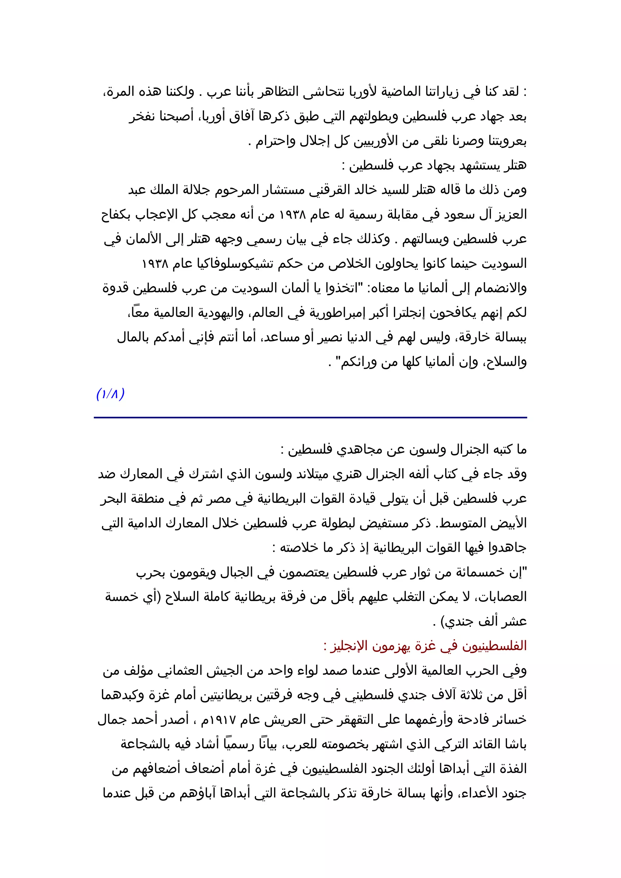 ‫: لقد كنا في زياراتنا الماضية لوربا نتحاشى التظاهر بأننا عرب . ولكننا هذه المرة،‬
           ‫بعد جهاد عرب فلسطين وبطولتهم التي طبق ذكرها آفاق أوربا، أصبحنا نفخر‬
                                 ‫بعروبتنا وصرنا نلقى من الوربيين كل إجلل واحترام .‬
                                                   ‫هتلر يستشهد بجهاد عرب فلسطين :‬
           ‫ومن ذلك ما قاله هتلر للسيد خالد القرقني مستشار المرحوم جللة الملك عبد‬
 ‫العزيز آل سعود في مقابلة رسمية له عام ٨٣٩١ من أنه معجب كل العجاب بكفاح‬
  ‫عرب فلسطين وبسالتهم . وكذلك جاء في بيان رسمي وجهه هتلر إلى اللمان في‬
             ‫السوديت حينما كانوا يحاولون الخلص من حكم تشيكوسلوفاكيا عام ٨٣٩١‬
 ‫والنضمام إلى ألمانيا ما معناه: "اتخذوا يا ألمان السوديت من عرب فلسطين قدوة‬
           ‫لكم إنهم يكافحون إنجلترا أكبر إمبراطورية في العالم، واليهودية العالمية معا،‬
      ‫ببسالة خارقة، وليس لهم في الدنيا نصير أو مساعد، أما أنتم فإني أمدكم بالمال‬
                                                ‫والسلح، وإن ألمانيا كلها من ورائكم" .‬

‫) ٨ / ١(‬


                                       ‫ما كتبه الجنرال ولسون عن مجاهدي فلسطين :‬
‫وقد جاء في كتاب ألفه الجنرال هنري ميتلند ولسون الذي اشترك في المعارك ضد‬
 ‫عرب فلسطين قبل أن يتولى قيادة القوات البريطانية في مصر ثم في منطقة البحر‬
 ‫البيض المتوسط. ذكر مستفيض لبطولة عرب فلسطين خلل المعارك الدامية التي‬
                                      ‫جاهدوا فيها القوات البريطانية إذ ذكر ما خلصته :‬
            ‫"إن خمسمائة من ثوار عرب فلسطين يعتصمون في الجبال ويقومون بحرب‬
  ‫العصابات، ل يمكن التغلب عليهم بأقل من فرقة بريطانية كاملة السلح )أي خمسة‬
                                                                    ‫عشر ألف جندي( .‬
                                               ‫الفلسطينيون في غزة يهزمون النجليز :‬
  ‫وفي الحرب العالمية الولى عندما صمد لواء واحد من الجيش العثماني مؤلف من‬
 ‫أقل من ثلثة آلف جندي فلسطيني في وجه فرقتين بريطانيتين أمام غزة وكبدهما‬
‫خسائر فادحة وأرغمهما على التقهقر حتى العريش عام ٧١٩١م ، أصدر أحمد جمال‬
       ‫باشا القائد التركي الذي اشتهر بخصومته للعرب، بيانا رسميا أشاد فيه بالشجاعة‬
    ‫الفذة التي أبداها أولئك الجنود الفلسطينيون في غزة أمام أضعاف أضعافهم من‬
  ‫جنود العداء، وأنها بسالة خارقة تذكر بالشجاعة التي أبداها آباؤهم من قبل عندما‬
 