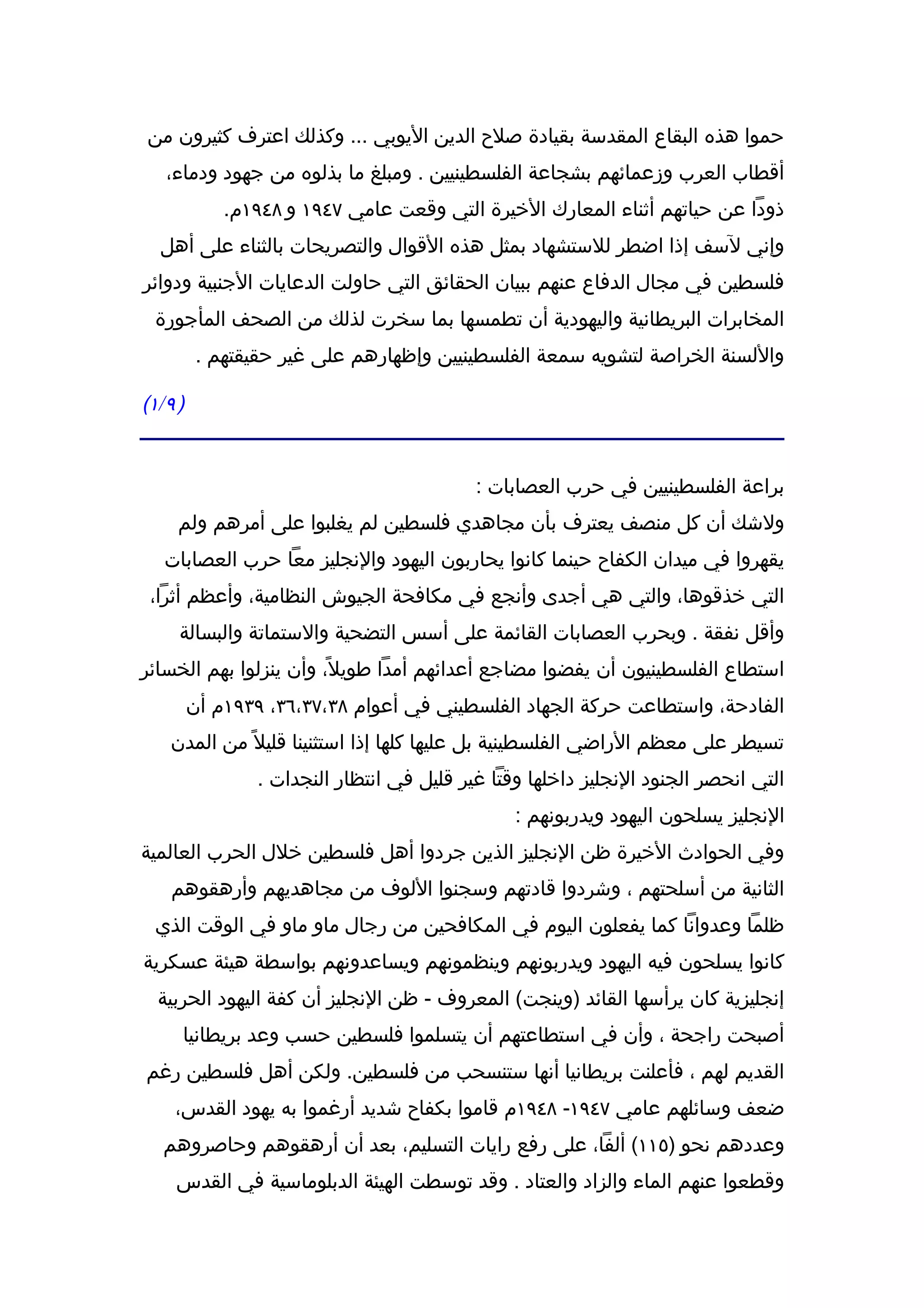 ‫حموا هذه البقاع المقدسة بقيادة صلح الدين اليوبي ... وكذلك اعترف كثيرون من‬
    ‫أقطاب العرب وزعمائهم بشجاعة الفلسطينيين . ومبلغ ما بذلوه من جهود ودماء،‬
               ‫ذودا عن حياتهم أثناء المعارك الخيرة التي وقعت عامي ٧٤٩١ و ٨٤٩١م.‬
   ‫وإني لسف إذا اضطر للستشهاد بمثل هذه القوال والتصريحات بالثناء على أهل‬
‫فلسطين في مجال الدفاع عنهم ببيان الحقائق التي حاولت الدعايات الجنبية ودوائر‬
  ‫المخابرات البريطانية واليهودية أن تطمسها بما سخرت لذلك من الصحف المأجورة‬
            ‫واللسنة الخراصة لتشويه سمعة الفلسطينيين وإظهارهم على غير حقيقتهم .‬

‫) ٩ / ١(‬


                                              ‫براعة الفلسطينيين في حرب العصابات :‬
      ‫ولشك أن كل منصف يعترف بأن مجاهدي فلسطين لم يغلبوا على أمرهم ولم‬
    ‫يقهروا في ميدان الكفاح حينما كانوا يحاربون اليهود والنجليز معا حرب العصابات‬
 ‫التي خذقوها، والتي هي أجدى وأنجع في مكافحة الجيوش النظامية، وأعظم أثرا،‬
       ‫وأقل نفقة . وبحرب العصابات القائمة على أسس التضحية والستماتة والبسالة‬
‫استطاع الفلسطينيون أن يفضوا مضاجع أعدائهم أمدا طويل ً، وأن ينزلوا بهم الخسائر‬
           ‫الفادحة، واستطاعت حركة الجهاد الفلسطيني في أعوام ٨٣،٧٣،٦٣، ٩٣٩١م أن‬
     ‫تسيطر على معظم الراضي الفلسطينية بل عليها كلها إذا استثنينا قليل ً من المدن‬
                   ‫التي انحصر الجنود النجليز داخلها وقتا غير قليل في انتظار النجدات .‬
                                                   ‫النجليز يسلحون اليهود ويدربونهم :‬
‫وفي الحوادث الخيرة ظن النجليز الذين جردوا أهل فلسطين خلل الحرب العالمية‬
     ‫الثانية من أسلحتهم ، وشردوا قادتهم وسجنوا اللوف من مجاهديهم وأرهقوهم‬
  ‫ظلما وعدوانا كما يفعلون اليوم في المكافحين من رجال ماو ماو في الوقت الذي‬
‫كانوا يسلحون فيه اليهود ويدربونهم وينظمونهم ويساعدونهم بواسطة هيئة عسكرية‬
   ‫إنجليزية كان يرأسها القائد )وينجت( المعروف - ظن النجليز أن كفة اليهود الحربية‬
       ‫أصبحت راجحة ، وأن في استطاعتهم أن يتسلموا فلسطين حسب وعد بريطانيا‬
‫القديم لهم ، فأعلنت بريطانيا أنها ستنسحب من فلسطين. ولكن أهل فلسطين رغم‬
      ‫ضعف وسائلهم عامي ٧٤٩١- ٨٤٩١م قاموا بكفاح شديد أرغموا به يهود القدس،‬
    ‫وعددهم نحو )٥١١( ألفا، على رفع رايات التسليم، بعد أن أرهقوهم وحاصروهم‬
      ‫وقطعوا عنهم الماء والزاد والعتاد . وقد توسطت الهيئة الدبلوماسية في القدس‬
 