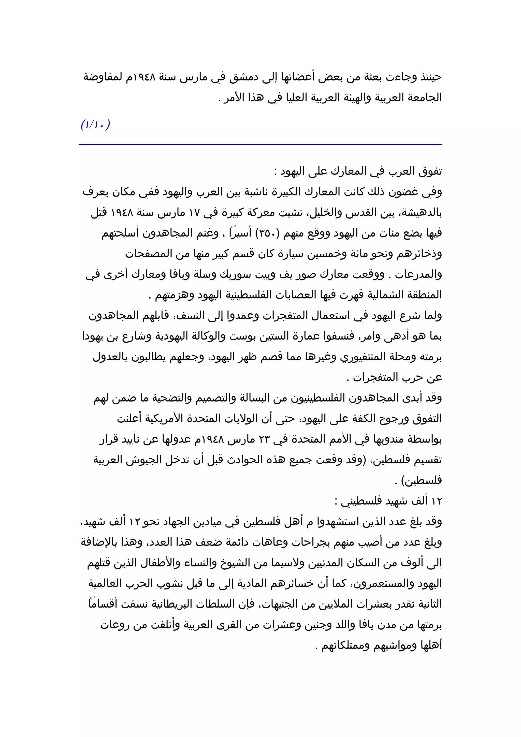 ‫حينئذ وجاءت بعثة من بعض أعضائها إلى دمشق في مارس سنة ٨٤٩١م لمفاوضة‬
                               ‫الجامعة العربية والهيئة العربية العليا في هذا المر .‬

‫) ٠١/١(‬


                                            ‫تفوق العرب في المعارك على اليهود :‬
‫وفي غضون ذلك كانت المعارك الكبيرة ناشبة بين العرب واليهود ففي مكان يعرف‬
  ‫بالدهيشة، بين القدس والخليل، نشبت معركة كبيرة في ٧١ مارس سنة ٨٤٩١ قتل‬
     ‫فيها بضع مئات من اليهود ووقع منهم )٠٥٣( أسيرا ، وغنم المجاهدون أسلحتهم‬
           ‫وذخائرهم ونحو مائة وخمسين سيارة كان قسم كبير منها من المصفحات‬
 ‫والمدرعات . ووقعت معارك صور يف وبيت سوريك وسلة ويافا ومعارك أخرى في‬
                ‫المنطقة الشمالية قهرت فيها العصابات الفلسطينية اليهود وهزمتهم .‬
  ‫ولما شرع اليهود في استعمال المتفجرات وعمدوا إلى النسف، قابلهم المجاهدون‬
‫بما هو أدهى وأمر، فنسفوا عمارة الستين بوست والوكالة اليهودية وشارع بن يهودا‬
   ‫برمته ومحلة المنتفيوري وغيرها مما قصم ظهر اليهود، وجعلهم يطالبون بالعدول‬
                                                            ‫عن حرب المتفجرات .‬
   ‫وقد أبدى المجاهدون الفلسطينيون من البسالة والتصميم والتضحية ما ضمن لهم‬
          ‫التفوق ورجوح الكفة على اليهود، حتى أن الوليات المتحدة المريكية أعلنت‬
    ‫بواسطة مندوبها في المم المتحدة في ٣٢ مارس ٨٤٩١م عدولها عن تأييد قرار‬
   ‫تقسيم فلسطين، )وقد وقعت جميع هذه الحوادث قبل أن تدخل الجيوش العربية‬
                                                                       ‫فلسطين( .‬
                                                         ‫٢١ ألف شهيد فلسطيني :‬
‫وقد بلغ عدد الذين استشهدوا م أهل فلسطين في ميادين الجهاد نحو ٢١ ألف شهيد،‬
‫وبلغ عدد من أصيب منهم بجراحات وعاهات دائمة ضعف هذا العدد، وهذا بالضافة‬
 ‫إلى ألوف من السكان المدنيين ولسيما من الشيوخ والنساء والطفال الذين قتلهم‬
 ‫اليهود والمستعمرون، كما أن خسائرهم المادية إلى ما قبل نشوب الحرب العالمية‬
 ‫الثانية تقدر بعشرات المليين من الجنيهات، فإن السلطات البريطانية نسفت أقساما‬
    ‫برمتها من مدن يافا واللد وجنين وعشرات من القرى العربية وأتلفت من روعات‬
                                                     ‫أهلها ومواشيهم وممتلكاتهم .‬
 