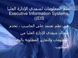 نظم المعلومات لمنفذي الإدارة العليا Executive Information Systems (  (EIS هي نظم تعتمد على الحاسب ، تخدم حاجات منفذي الإدارة العليا من المعلومات والتقارير المطلوبة بالوقت المطلوب  . 