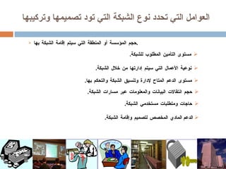 العوامل التي تحدد نوع الشبكة التي تود تصميمها وتركيبها حجم المؤسسة أو المنطقة التي سيتم إقامة الشبكة بها . الدعم  المادي المخصص لتصميم وإقامة الشبكة . مستوى التأمين المطلوب للشبكة . نوعية الأعمال التي سيتم إدارتها من خلال الشبكة . مستوى الدعم المتاح لإدارة وتنسيق الشبكة والتحكم بها . حاجات ومتطلبات مستخدمي الشبكة . حجم انتقالات البيانات والمعلومات عبر مسارات الشبكة . 