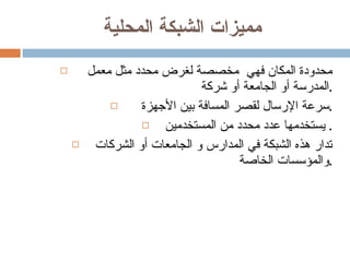 مميزات الشبكة المحلية  محدودة المكان فهي  مخصصة لغرض محدد مثل معمل  المدرسة أو الجامعة أو شركة . سرعة الإرسال لقصر المسافة بين الأجهزة . يستخدمها عدد محدد من المستخدمين.  تدار هذه الشبكة في المدارس و الجامعات أو الشركات والمؤسسات الخاصة . 