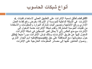أنواع شبكات الحاسوب 4.  الانترانت :   تُطلَق تسمية الإنترانت على التطبيق العملي لاستخدام تقنيات الإنترنت  في الشبكة الداخلية للمؤسسة أو الشركة، بغرض رفع كفاءة العمل الإداري ورفع الإنتاجية وتحسين آليات تشارُك الموارد والمعلومات والاستفادة من تقنيات الحوسبة المشترَكة .  وتُقدم شبكة الإنترانت خدمة الدخول إلى الإنترنت مع منع العكس  ( أي لا يمكن لغير المُسجَّلين في شبكة الإنترانت الدخول إليها عن طريق الإنترنت ) ، وبذلك تؤمِّن الإنترانت سوراً منيعاً  ( يُطلَق عليه اسم الجدار الناري  ( Firewall ))  حول محتوياتها، مع المحافظة على حق وصول العاملين عليها إلى مصادر المعلومات الخارجية على الإنترنت .  