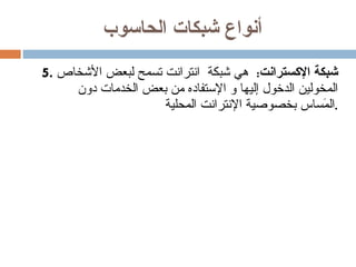 أنواع شبكات الحاسوب 5.  شبكة الإكسترانت :  هي شبكة  انترانت تسمح لبعض الأشخاص المخولين الدخول إليها و الإستفاده من بعض الخدمات دون المَساس بخصوصية الإنترانت المحلية . 