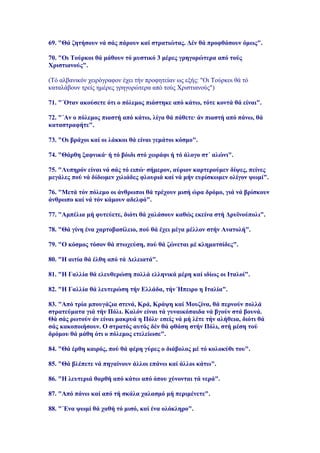 69. "Θά ζητήσουν νά σάς πάρουν καί στρατιώτας. Δέν θά προφθάσουν όμως".

70. "Οι Τούρκοι θά μάθουν τό μυστικό 3 μέρες γρηγορώτερα από τούς
Χριστιανούς".

(Τό αλβανικόν χειρόγραφον έχει τήν προφητείαν ως εξής: "Οι Τούρκοι θά τό
καταλάβουν τρείς ημέρες γρηγορώτερα από τούς Χριστιανούς")

71. "΄Οταν ακούσετε ότι ο πόλεμος πιάστηκε από κάτω, τότε κοντά θά είναι".

72. "΄Αν ο πόλεμος πιαστή από κάτω, λίγα θά πάθετε· άν πιαστή από πάνω, θά
καταστραφήτε".

73. "Οι βράχοι καί οι λάκκοι θά είναι γεμάτοι κόσμο".

74. "Θάρθη ξαφνικά· ή τό βόιδι στό χωράφι ή τό άλογο στ΄ αλώνι".

75. "Λυπηρόν είναι νά σάς τό ειπώ· σήμερον, αύριον καρτερούμεν δίψες, πείνες
μεγάλες πού νά δίδωμεν χιλιάδες φλουριά καί νά μήν ευρίσκωμεν ολίγον ψωμί".

76. "Μετά τόν πόλεμο οι άνθρωποι θά τρέχουν μισή ώρα δρόμο, γιά νά βρίσκουν
άνθρωπο καί νά τόν κάμουν αδελφό".

77. "Αμπέλια μή φυτεύετε, διότι θά χαλάσουν καθώς εκείνα στή Δρυϊνούπολι".

78. "Θά γίνη ένα χαρτοβασίλειο, πού θά έχει μέγα μέλλον στήν Ανατολή".

79. "Ο κόσμος τόσον θά πτωχεύση, πού θά ζώνεται μέ κληματσίδες".

80. "Η αιτία θά έλθη από τά Δελειατά".

81. "Η Γαλλία θά ελευθερώση πολλά ελληνικά μέρη καί ιδίως οι Ιταλοί".

82. "Η Γαλλία θά λευτερώση τήν Ελλάδα, τήν Ήπειρο η Ιταλία".

83. "Από τρία μπουγάζια στενά, Κρά, Κράψη καί Μουζίνα, θά περνούν πολλά
στρατεύματα γιά τήν Πόλι. Καλόν είναι τά γυναικόπαιδα νά βγούν στά βουνά.
Θά σάς ρωτούν άν είναι μακρυά η Πόλι· εσείς νά μή λέτε τήν αλήθεια, διότι θά
σάς κακοποιήσουν. Ο στρατός αυτός δέν θά φθάση στήν Πόλι, στή μέση τού
δρόμου θά μάθη ότι ο πόλεμος ετελείωσε".

84. "Θά έρθη καιρός, πού θά φέρη γύρες ο διάβολος μέ τό κολοκύθι του".

85. "Θά βλέπετε νά πηγαίνουν άλλοι επάνω καί άλλοι κάτω".

86. "Η λευτεριά θαρθή από κάτω από όπου χύνονται τά νερά".

87. "Από πάνω καί από τή σκάλα χαλασμό μή περιμένετε".

88. "΄Ενα ψωμί θά χαθή τό μισό, καί ένα ολόκληρο".
 