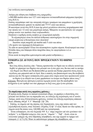 την ανάλογη εικονογράφηση.

Ακόμη μία είδηση που διάβασα στις εφημερίδες:
«300.000 παιδιά κάτω των 12!! ετών παίρνουν αντικαταθλιπτικά φάρμακα (προζάκ)
στις Η.Π.Α.
Επίσης επιτράπηκε από την επιτροπή ελέγχου τροφίμων και φαρμάκων η χορήγηση
αντικαταθλιπτικών χαπιών σε παιδιά από 7!!!!!! ετών και πάνω».
Η καινούρια γενιά στις Η.Π.Α (και όχι μόνο) μεγαλώνει πίνοντας ψυχοφάρμακα από
την ηλικία των 12 ετών και μικρότερα ακόμη. Μπορείτε να φανταστείτε τον ψυχικό
κόσμο αυτών των παιδιών όταν ενηλικιωθούν;
Επιπλέον ο αριθμός αυτός αυξάνει με γεωμετρική πρόοδο.
   Το αξιοπερίεργο είναι ότι πολλοί άνθρωποι υποστηρίζουν ότι στην σημερινή
εποχή αυξάνεται η θετικότητα στον πλανήτη!
     Ακούστε τώρα παιχνίδι γιά παιδιά από 5 ετών και πάνω:
«Το πριόνι του σχιζοφρενή δολοφόνου»
Το είδα σε φωτογραφία! Είναι ένα αλυσοπρίονο γεμάτο αίματα. Κυκλοφορεί και στην
Ελλάδα όπως και διάφορα άλλα παιχνίδια όπως τα «φερετράκια» κ.λ.π.
Και ερωτώ:
Είναι αυτά τα παιχνίδια εμπνευσμένα από μυαλό ανθρώπου;;;;

ΤΙΜΩΡΙΑ ΣΕ ΑΥΤΟΥΣ ΠΟΥ ΠΡΟΣΚΥΝΟΥΝ ΤΟ ΘΗΡΙΟ
ΙΔ'9 :
  Και ένας άλλος άγγελος είπε :"όποιος προσκυνάει το θηρίο και το είδωλο αυτού και
  δεχθεί το χάραγμα του θηρίου στο μέτωπό του ή στο χέρι του, θα πιει από το ποτήρι
   του θυμού του Θεού και θα βασανισθεί με φωτιά και θειάφι μπροστά στους άγιους
 αγγέλους και μπροστά από το Αρνί. Και ο καπνός του βασανισμού τους θα ανεβαίνει
 αιώνια και δεν θα έχουν ανάπαυση ούτε μέρα ούτε νύχτα αυτοί που προσκυνούν αυτό
     το θηρίο ή το είδωλό του ή που χαράσσουν το όνομα του θηρίου πάνω τους."
Εξήγηση: Φανερή και ξάστερη η αιώνια τιμωρία αυτών που θα αποδεχθούν τον
αντίχριστο ή τον αριθμό του σαν χάραγμα το δεξί τους χέρι ή στο μέτωπο.


Το σφράγισμα κατά τους αρχαίους χρόνους :
Η πράξη αυτή, θυμίζει το παλαιό ανατολικό έθιμο, να χαράζει ο ιδιοκτήτης στο
μέτωπο τού δούλου του τη σφραγίδα του, σε ένδειξη τής κυριότητός του σ' αυτόν.
Ακόμα, κατά τους Ελληνιστικούς χρόνους, γινόταν σε ένδειξη κυριότητος κάποιου
θεού. (Ησαϊας 44/μδ΄ 5. Γ΄ Μακκαβ. 2/β΄ 29).
  Επίσης, το σημείο επί τής πόρτας τών Ισραηλιτών, τους είχε σώσει από τον
εξωλοθρευτή άγγελο, στην Αίγυπτο. (Έξοδος 12/ιβ΄ 13 κλπ). Κατά τον ίδιο τρόπο, το
σημείο αυτό θα σώσει τους 144.000 από την καταστροφή.
  Είναι ενδιαφέρον, ότι στο Ιεζεκιήλ 9/θ΄ 4, (΄΄κάμε σημείον επί τών μετώπων τών
ανδρών΄΄), το Εβραϊκό κείμενο, λέει για το ΄΄σημείο΄΄: ΄΄Ταβ΄΄. Αυτό, είναι το
τελευταίο γράμμα τής τότε Εβραϊκής αλφαβήτου, και είχε αρχικά το σχήμα τού
σταυρού. (+ ή Τ ή Χ). Ήταν το απλούστερο γράμμα τής αλφαβήτου, και

                                        104
 