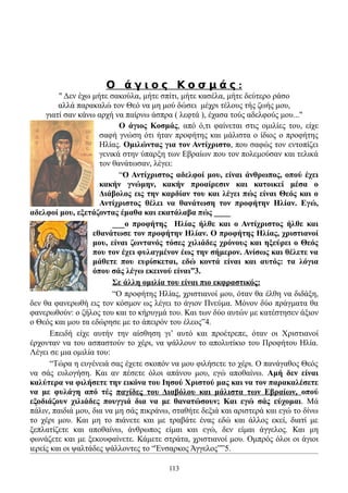 Ο άγιος Κοσμάς:
         " Δεν έχω μήτε σακούλα, μήτε σπίτι, μήτε κασέλα, μήτε δεύτερο ράσο
         αλλά παρακαλώ τον Θεό να μη μού δώσει μέχρι τέλους τής ζωής μου,
     γιατί σαν κάνω αρχή να παίρνω άσπρα ( λεφτά ), έχασα τούς αδελφούς μου..."
                           Ο άγιος Κοσμάς, από ό,τι φαίνεται στις ομιλίες του, είχε
                     σαφή γνώση ότι ήταν προφήτης και μάλιστα ο ίδιος ο προφήτης
                     Ηλίας. Ομιλώντας για τον Αντίχριστο, που σαφώς τον εντοπίζει
                     γενικά στην ύπαρξη των Εβραίων που τον πολεμούσαν και τελικά
                     τον θανάτωσαν, λέγει:
                           “Ο Αντίχριστος αδελφοί μου, είναι άνθρωπος, οπού έχει
                     κακήν γνώμην, κακήν προαίρεσιν και κατοικεί μέσα ο
                     Διάβολος εις την καρδίαν του και λέγει πώς είναι Θεός και ο
                     Αντίχριστος θέλει να θανάτωση τον προφήτην Ηλίαν. Εγώ,
αδελφοί μου, εξετάζοντας έμαθα και εκατάλαβα πώς ____
                         ___ο προφήτης Ηλίας ήλθε και ο Αντίχριστος ήλθε και
                   εθανάτωσε τον προφήτην Ηλίαν. Ο προφήτης Ηλίας, χριστιανοί
                   μου, είναι ζωντανός τόσες χιλιάδες χρόνους και ηξεύρει ο Θεός
                   που τον έχει φυλαγμένον έως την σήμερον. Ανίσως και θέλετε να
                   μάθετε που ευρίσκεται, εδώ κοντά είναι και αυτός: τα λόγια
                   όπου σάς λέγω εκεινού είναι”3.
                         Σε άλλη ομιλία του είναι πιο εκφραστικός:
                         “Ο προφήτης Ηλίας, χριστιανοί μου, όταν θα έλθη να διδάξη,
δεν θα φανερωθή εις τον κόσμον ως λέγει το άγιον Πνεύμα. Μόνον δύο πράγματα θα
φανερωθούν: ο ζήλος του και το κήρυγμά του. Και των δύο αυτών με κατέστησεν άξιον
ο Θεός και μου τα εδώρησε με το άπειρόν του έλεος”4.
       Επειδή είχε αυτήν την αίσθηση γι’ αυτό και προέτρεπε, όταν οι Χριστιανοί
έρχονταν να του ασπαστούν το χέρι, να ψάλλουν το απολυτίκιο του Προφήτου Ηλία.
Λέγει σε μια ομιλία του:
       “Τώρα η ευγένειά σας έχετε σκοπόν να μου φιλήσετε το χέρι. Ο πανάγαθος Θεός
να σάς ευλογήση. Και αν πέσετε όλοι απάνου μου, εγώ αποθαίνω. Αμή δεν είναι
καλύτερα να φιλήσετε την εικόνα του Ιησού Χριστού μας και να τον παρακαλέσετε
να με φυλάγη από τές παγίδες του Διαβόλου και μάλιστα των Εβραίων, οπού
εξοδιάζουν χιλιάδες πουγγιά δια να με θανατώσουν; Και εγώ σάς εύχομαι. Μά
πάλιν, παιδιά μου, δια να μη σάς πικράνω, σταθήτε δεξιά και αριστερά και εγώ το δίνω
το χέρι μου. Και μη το πιάνετε και με τραβάτε ένας εδώ και άλλος εκεί, διατί με
ξεπλατίζετε και αποθαίνω, άνθρωπος είμαι και εγώ, δεν είμαι άγγελος. Και μη
φωνάζετε και με ξεκουφαίνετε. Κάμετε στράτα, χριστιανοί μου. Ομπρός όλοι οι άγιοι
ιερείς και οι ψαλτάδες ψάλλοντες το “Ένσαρκος Άγγελος””5.

                                        113
 