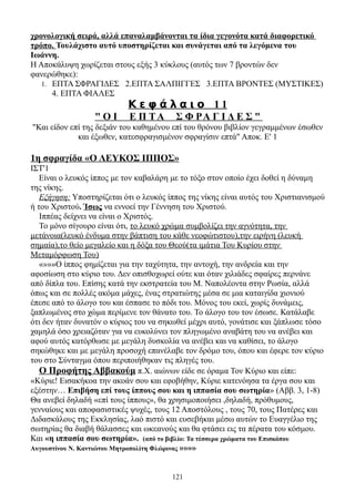 χρονολογική σειρά, αλλά επαναλαμβάνονται τα ίδια γεγονότα κατά διαφορετικό
τρόπο. Τουλάχιστο αυτό υποστηρίζεται και συνάγεται από τα λεγόμενα του
Ιωάννη.
Η Αποκάλυψη χωρίζεται στους εξής 3 κύκλους (αυτός των 7 βροντών δεν
φανερώθηκε):
   1. ΕΠΤΑ ΣΦΡΑΓΙΔΕΣ 2.ΕΠΤΑ ΣΑΛΠΙΓΓΕΣ 3.ΕΠΤΑ ΒΡΟΝΤΕΣ (ΜΥΣΤΙΚΕΣ)
      4. ΕΠΤΑ ΦΙΑΛΕΣ
                           Κεφάλαιο 11
                  "ΟΙ       Ε Π ΤΑ       Σ Φ ΡΑ Γ Ι Δ Ε Σ "
"Και είδον επί της δεξιάν του καθημένου επί του θρόνου βιβλίον γεγραμμένων έσωθεν
             και έξωθεν, κατεσφραγισμένον σφραγίσιν επτά" Αποκ. Ε' 1

1η σφραγίδα «Ο ΛΕΥΚΟΣ ΙΠΠΟΣ»
ΙΣΤ'1
   Είναι ο λευκός ίππος με τον καβαλάρη με το τόξο στον οποίο έχει δοθεί η δύναμη
της νίκης.
   Εξήγηση: Υποστηρίζεται ότι ο λευκός ίππος της νίκης είναι αυτός του Χριστιανισμού
ή του Χριστού. Ίσως να εννοεί την Γέννηση του Χριστού.
   Ιππέας δείχνει να είναι ο Χριστός.
   Το μόνο σίγουρο είναι ότι, το λευκό χρώμα συμβολίζει την αγνότητα, την
μετάνοια(λευκό ένδυμα στην βάπτιση του κάθε νεοφώτιστου),την ειρήνη (λευκή
σημαία),το θείο μεγαλείο και η δόξα του Θεού(τα ιμάτια Του Κυρίου στην
Μεταμόρφωση Του)
   «»»»Ο ίππος φημίζεται για την ταχύτητα, την αντοχή, την ανδρεία και την
αφοσίωση στο κύριο του. Δεν οπισθοχωρεί ούτε και όταν χιλιάδες σφαίρες περνάνε
από δίπλα του. Επίσης κατά την εκστρατεία του Μ. Ναπολέοντα στην Ρωσία, αλλά
όπως και σε πολλές ακόμα μάχες, ένας στρατιώτης μέσα σε μια καταιγίδα χιονιού
έπεσε από το άλογο του και έσπασε το πόδι του. Μόνος του εκεί, χωρίς δυνάμεις,
ξαπλωμένος στο χώμα περίμενε τον θάνατο του. Το άλογο του τον έσωσε. Κατάλαβε
ότι δεν ήταν δυνατόν ο κύριος του να σηκωθεί μέχρι αυτό, γονάτισε και ξάπλωσε τόσο
χαμηλά όσο χρειαζόταν για να ευκολύνει τον πληγωμένο αναβάτη του να ανέβει και
αφού αυτός κατόρθωσε με μεγάλη δυσκολία να ανέβει και να καθίσει, το άλογο
σηκώθηκε και με μεγάλη προσοχή επανέλαβε τον δρόμο του, όπου και έφερε τον κύριο
του στο Σύνταγμα όπου περιποιήθηκαν τις πληγές του.
   Ο Προφήτης Αββακούμ π.Χ. αιώνων είδε σε όραμα Τον Κύριο και είπε:
«Κύριε! Εισακήκοα την ακοάν σου και εφοβήθην, Κύριε κατενόησα τα έργα σου και
εξέστην… Επιβήση επί τους ίππους σου και η ιππασία σου σωτηρία» (Αββ. 3, 1-8)
Θα ανεβεί δηλαδή «επί τους ίππους», θα χρησιμοποιήσει ,δηλαδή, πρόθυμους,
γενναίους και αποφασιστικές ψυχές, τους 12 Αποστόλους , τους 70, τους Πατέρες και
Διδασκάλους της Εκκλησίας, λαό πιστό και ευσεβήκαι μέσω αυτών το Ευαγγέλιο της
σωτηρίας θα διαβή θάλασσες και ωκεανούς και θα φτάσει εις τα πέρατα του κόσμου.
Και «η ιππασία σου σωτηρία». (από το βιβλίο: Τα τέσσερα χρώματα του Επισκόπου
Αυγουστίνου Ν. Καντιώτου Μητροπολίτη Φλώρινας »»»»



                                        121
 