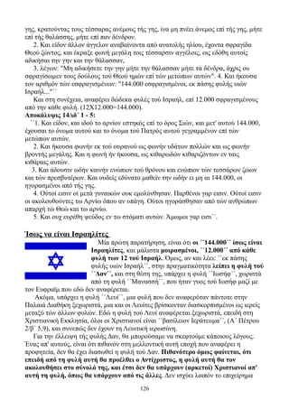 γης, κρατούντας τους τέσσαρας ανέμους τής γης, ίνα μη πνέει άνεμος επί τής γης, μήτε
επί τής θαλάσσης, μήτε επί παν δένδρον.
    2. Και είδον άλλον άγγελον αναβαίνοντα από ανατολής ηλίου, έχοντα σφραγίδα
Θεού ζώντος, και έκραξε φωνή μεγάλη τοις τέσσαρσιν αγγέλοις, οις εδόθη αυτοίς
αδικήσαι την γην και την θάλασσαν,
    3. λέγων: "Μη αδικήσετε την γην μήτε την θάλασσαν μήτε τα δένδρα, άχρις ου
σφραγίσωμεν τους δούλους τού Θεού ημών επί τών μετώπων αυτών". 4. Και ήκουσα
τον αριθμόν τών εσφραγισμένων: "144.000 εσφραγισμένοι, εκ πάσης φυλής υιών
Ισραήλ..."΄΄
    Και στη συνέχεια, αναφέρει δώδεκα φυλές τού Ισραήλ, επί 12.000 σφραγισμένους
από την κάθε φυλή. (12Χ12.000=144.000).
Αποκάλυψις 14/ιδ΄ 1 - 5:
  ΄΄1. Και είδον, και ιδού το αρνίον εστηκός επί το όρος Σιών, και μετ' αυτού 144.000,
έχουσαι το όνομα αυτού και το όνομα τού Πατρός αυτού γεγραμμένον επί τών
μετώπων αυτών.
    2. Και ήκουσα φωνήν εκ τού ουρανού ως φωνήν υδάτων πολλών και ως φωνήν
βροντής μεγάλης. Και η φωνή ήν ήκουσα, ως κιθαρωδών κιθαριζόντων εν ταις
κιθάραις αυτών.
   3. Και άδουσιν ωδήν καινήν ενώπιον τού θρόνου και ενώπιον τών τεσσάρων ζώων
και τών πρεσβυτέρων. Και ουδείς εδύνατο μαθείν την ωδήν ει μη αι 144.000, οι
ηγορασμένοι από τής γης.
    4. Ούτοί εισιν οί μετά γυναικών ουκ εμολύνθησαν. Παρθένοι γαρ εισιν. Ούτοί εισιν
οι ακολουθούντες τω Αρνίω όπου αν υπάγη. Ούτοι ηγοράσθησαν από τών ανθρώπων
απαρχή τώ Θεώ και τω αρνίω.
    5. Και ουχ ευρέθη ψεύδος εν τω στόματι αυτών. Άμωμοι γαρ εισι΄΄.

Ίσως να είναι Ισραηλίτες
                           Μία πρώτη παρατήρηση, είναι ότι οι ΄΄144.000΄΄ ίσως είναι
                        Ισραηλίτες, και μάλιστα μοιρασμένοι, ΄΄12.000΄΄ από κάθε
                        φυλή των 12 τού Ισραήλ. Όμως, αν και λέει: ΄΄εκ πάσης
                        φυλής υιών Ισραήλ΄΄, στην πραγματικότητα λείπει η φυλή τού
                        ΄΄Δαν΄΄, και στη θέση της, υπάρχει η φυλή ΄΄Ιωσήφ΄΄, χωριστά
                        από τη φυλή ΄΄Μανασσή΄΄, που ήταν γυος τού Ιωσήφ μαζί με
τον Ευφραϊμ που εδώ δεν αναφέρεται.
   Ακόμα, υπάρχει η φυλή ΄΄Λευί΄΄, μια φυλή που δεν αναφερόταν πάντοτε στην
Παλαιά Διαθήκη ξεχωριστά, μια και οι Λευίτες βρίσκονταν διασκορπισμένοι ως ιερείς
μεταξύ τών άλλων φυλών. Εδώ η φυλή τού Λευί αναφέρεται ξεχωριστά, επειδή στη
Χριστιανική Εκκλησία, όλοι οι Χριστιανοί είναι ΄΄βασίλειον Ιεράτευμα΄΄, (Α΄ Πέτρου
2/β΄ 5,9), και συνεπώς δεν έχουν τη Λευιτική ιερωσύνη.
   Για την έλλειψη τής φυλής Δαν, θα μπορούσαμε να σκεφτούμε κάποιους λόγους.
Ένας απ' αυτούς, είναι ότι πιθανόν στη μελλοντική αυτή εποχή που αναφέρει η
προφητεία, δεν θα έχει διασωθεί η φυλή τού Δαν. Πιθανότερο όμως φαίνεται, ότι
επειδή από τη φυλή αυτή θα προέλθει ο Αντίχριστος, η φυλή αυτή θα τον
ακολουθήσει στο σύνολό της, και έτσι δεν θα υπάρχουν (αρκετοί) Χριστιανοί απ'
αυτή τη φυλή, όπως θα υπάρχουν από τις άλλες. Δεν ισχύει λοιπόν το επιχείρημα
                                         126
 