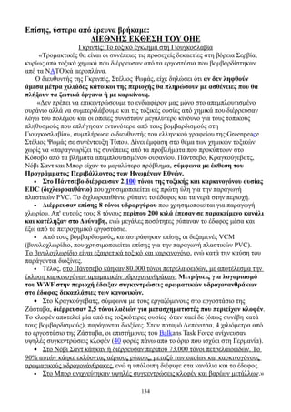 Επίσης, ύστερα από έρευνα βρήκαμε:
                  ΔIEΘNHΣ EKΘEΣH TΟY ΟHE
                   Γκρινπίς: Το τοξικό έγκλημα στη Γιουγκοσλαβία
     «Τρομακτικές θα είναι οι συνέπειες τις προσεχείς δεκαετίες στη βόρεια Σερβία,
κυρίως από τοξικά χημικά που διέρρευσαν από τα εργοστάσια που βομβαρδίστηκαν
από τα NATΟϊκά αεροπλάνα.
    Ο διευθυντής της Γκρινπίς, Στέλιος Ψωμάς, είχε δηλώσει ότι αν δεν ληφθούν
άμεσα μέτρα χιλιάδες κάτοικοι της περιοχής θα πληρώσουν με ασθένειες που θα
πλήξουν τα ζωτικά όργανα ή με καρκίνους.
    «Δεν πρέπει να επικεντρώσουμε το ενδιαφέρον μας μόνο στο απεμπλουτισμένο
ουράνιο αλλά να συμπεριλάβουμε και τις τοξικές ουσίες από χημικά που διέρρευσαν
λόγω του πολέμου και οι οποίες συνιστούν μεγαλύτερο κίνδυνο για τους τοπικούς
πληθυσμούς που επλήγησαν εντονότερα από τους βομβαρδισμούς στη
Γιουγκοσλαβία», συμπλήρωσε ο διευθυντής του ελληνικού γραφείου της Greenpeace
Στέλιος Ψωμάς σε συνέντευξη Τύπου. Δίνει έμφαση στο θέμα των χημικών τοξικών
χωρίς να «παραγνωρίζει τις συνέπειες από τα προβλήματα που προκύπτουν στο
Kόσοβο από τα βλήματα απεμπλουτισμένου ουρανίου. Πάντσεβο, Kραγκούγεβατς,
Nόβι Σαντ και Mπορ είχαν το μεγαλύτερο πρόβλημα, σύμφωνα με έκθεση του
Προγράμματος Περιβάλλοντος των Ηνωμένων Eθνών.
   • Στο Πάντσεβο διέρρευσαν 2.100 τόνοι της τοξικής και καρκινογόνου ουσίας
EDC (διχλωροαιθάνιο) που χρησιμοποιείται ως πρώτη ύλη για την παραγωγή
πλαστικών PVC. Tο διχλωροαιθάνιο ρύπανε το έδαφος και τα νερά στην περιοχή.
   • Διέρρευσαν επίσης 8 τόνοι υδραργύρου που χρησιμοποιείται για παραγωγή
χλωρίου. Aπ' αυτούς τους 8 τόνους περίπου 200 κιλά έπεσαν σε παρακείμενο κανάλι
και κατέληξαν στο Δούναβη, ενώ μεγάλες ποσότητες ρύπαναν το έδαφος μέσα και
έξω από το πετροχημικό εργοστάσιο.
   • Aπό τους βομβαρδισμούς, καταστράφηκαν επίσης οι δεξαμενές VCM
(βινυλοχλωρίδιο, που χρησιμοποιείται επίσης για την παραγωγή πλαστικών PVC).
Tο βινυλοχλωρίδιο είναι εξαιρετικά τοξικό και καρκινογόνο, ενώ κατά την καύση του
παράγονται διοξίνες.
   • Tέλος, στο Πάντσεβο κάηκαν 80.000 τόνοι πετρελαιοειδών, με αποτέλεσμα την
έκλυση καρκινογόνων αρωματικών υδρογονανθράκων. Μετρήσεις για λογαριασμό
του WWF στην περιοχή έδειξαν συγκεντρώσεις αρωματικών υδρογονανθράκων
στο έδαφος δεκαπλάσιες των κανονικών.
   • Στο Kραγκούγεβατς, σύμφωνα με τους εργαζόμενους στο εργοστάσιο της
Zάσταβα, διέρρευσαν 2,5 τόνοι λαδιών για μετασχηματιστές που περιείχαν κλοφέν.
Tο κλοφέν αποτελεί μία από τις τοξικότερες ουσίες· όταν καεί δε (όπως συνέβη κατά
τους βομβαρδισμούς), παράγονται διοξίνες. Στον ποταμό Λεπένιτσα, 4 χιλιόμετρα από
το εργοστάσιο της Zάσταβα, οι επιστήμονες του Balkans Task Force ανίχνευσαν
υψηλές συγκεντρώσεις κλοφέν (40 φορές πάνω από το όριο που ισχύει στη Γερμανία).
   • Στο Nόβι Σαντ κάηκαν ή διέρρευσαν περίπου 73.000 τόνοι πετρελαιοειδών. Tο
90% αυτών κάηκε εκλύοντας αέριους ρύπους, μεταξύ των οποίων και καρκινογόνους
αρωματικούς υδρογονάνθρακες, ενώ η υπόλοιπη διέφυγε στα κανάλια και το έδαφος.
   • Στο Mπορ ανιχνεύτηκαν υψηλές συγκεντρώσεις κλοφέν και βαρέων μετάλλων.»


                                       134
 