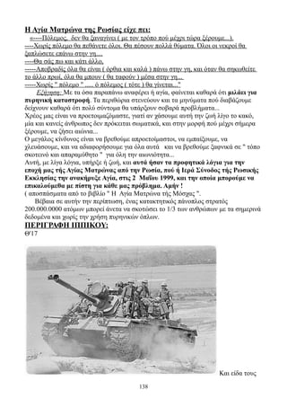 Η Αγία Ματρώνα της Ρωσίας είχε πει:
  «----Πόλεμος, δεν θα ξαναγίνει ( με τον τρόπο πού μέχρι τώρα ξέρουμε...).
----Χωρίς πόλεμο θα πεθάνετε όλοι. Θα πέσουν πολλά θύματα. Όλοι οι νεκροί θα
ξαπλώσετε επάνω στην γη....
----Θα σάς πω και κάτι άλλο,
-----Αποβραδίς όλα θα είναι ( όρθια και καλά ) πάνω στην γη, και όταν θα σηκωθείτε
το άλλο πρωί, όλα θα μπουν ( θα ταφούν ) μέσα στην γη...
-----Χωρίς " πόλεμο " ..... ό πόλεμος ( τότε ) θα γίνεται..."
     Εξήγηση: Με τα όσα παραπάνω αναφέρει ή αγία, φαίνεται καθαρά ότι μιλάει για
πυρηνική καταστροφή. Τα περιθώρια στενεύουν και τα μηνύματα πού διαβάζουμε
δείχνουν καθαρά ότι πολύ σύντομα θα υπάρξουν σοβαρά προβλήματα...
Χρέος μας είναι να προετοιμαζόμαστε, γιατί αν χάσουμε αυτή την ζωή λίγο το κακό,
μία και κανείς άνθρωπος δεν πρόκειται σωματικά, και στην μορφή πού μέχρι σήμερα
ξέρουμε, να ζήσει αιώνια...
Ο μεγάλος κίνδυνος είναι να βρεθούμε απροετοίμαστοι, να εμπαίξουμε, να
χλευάσουμε, και να αδιαφορήσουμε για όλα αυτά και να βρεθούμε ξαφνικά σε " τόπο
σκοτεινό και απαραμύθητο " για όλη την αιωνιότητα...
Αυτή, με λίγα λόγια, υπήρξε ή ζωή, και αυτά ήσαν τα προφητικά λόγια για την
εποχή μας τής Αγίας Ματρώνας από την Ρωσία, πού ή Ιερά Σύνοδος τής Ρωσικής
Εκκλησίας την ανακήρυξε Αγία, στις 2 Μαΐου 1999, και την οποία μπορούμε να
επικαλούμεθα με πίστη για κάθε μας πρόβλημα. Αμήν !
( αποσπάσματα από το βιβλίο " Η Αγία Ματρώνα τής Μόσχας ".
     Βέβαια σε αυτήν την περίπτωση, ένας κατακτητικός πάνοπλος στρατός
200.000.0000 ατόμων μπορεί άνετα να σκοτώσει το 1/3 των ανθρώπων με τα σημερινά
δεδομένα και χωρίς την χρήση πυρηνικών όπλων.
ΠΕΡΙΓΡΑΦΗ ΙΠΠΙΚΟΥ:
Θ'17




                                                                   Και είδα τους
                                       138
 