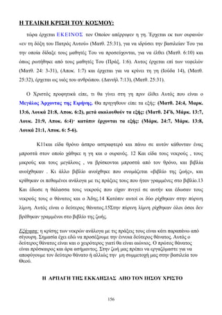 Η ΤΕΛΙΚΗ ΚΡΙΣΗ ΤΟΥ ΚΟΣΜΟΥ:
   τώρα έρχεται E ΚΕ Ι Ν Ο Σ τον Oποίον απέρριψεν η γη. Έρχεται εκ των ουρανών
«εν τη δόξη του Πατρός Aυτού» (Mατθ. 25:31), για να ιδρύσει την βασιλείαν Tου για
την οποία δίδαξε τους μαθητές Tου να προσεύχονται, για να έλθει (Mατθ. 6:10) και
όπως ρωτήθηκε από τους μαθητές Tου (Πράξ. 1:6). Aυτος έρχεται επί των νεφελών
(Mατθ. 24: 3-31), (Aποκ. 1:7) και έρχεται για να κρίνει τη γη (Iούδα 14), (Mατθ.
25:32), έρχεται ως υιός του ανθρώπου. (Δανιήλ 7:13), (Mατθ. 25:31).

   O Xριστός προφητικά είπε, τι θα γίνει στη γη πριν έλθει Aυτός που είναι ο
Mεγάλος Άρχοντας της Eιρήνης. Θα πρηγηθουν είπε τα εξής: (Mατθ. 24:4, Mαρκ.
13:6, Λουκά 21:8, Aποκ. 6:2), μετά ακολουθούν τα εξής: (Mατθ. 24΅6, Mάρκ. 13:7,
Λουκ. 21:9, Aποκ. 6:4)· κατόπιν έρχονται τα εξής: (Mάρκ. 24:7, Mάρκ. 13:8,
Λουκά 21:1, Aποκ. 6: 5-6).

        Κ11και είδα θρόνο άσπρο αστραφτερό και πάνω σε αυτόν κάθονταν ένας
μπροστά στον οποίο χάθηκε η γη και ο ουρανός. 12 Και είδα τους νεκρούς , τους
μικρούς και τους μεγάλους , να βρίσκονται μπροστά από τον θρόνο, και βιβλία
ανοίχθηκαν . Κι άλλο βιβλίο ανοίχθηκε που ονομάζεται «βιβλίο της ζωής», και
κρίθηκαν οι πεθαμένοι ανάλογα με τις πράξεις τους που ήταν γραμμένες στο βιβλίο.13
Και έδωσε η θάλασσα τους νεκρούς που είχαν πνιγεί σε αυτήν και έδωσαν τους
νεκρούς τους ο θάνατος και ο Άδης.14 Κατόπιν αυτοί οι δύο ρίχθηκαν στην πύρινη
λίμνη. Αυτός είναι ο δεύτερος θάνατος.15Στην πύρινη λίμνη ρίχθηκαν όλοι όσοι δεν
βρέθηκαν γραμμένοι στο βιβλίο της ζωής.

Εξήγηση: η κρίσης των νεκρών ανάλογα με τις πράξεις τους είναι κάτι παραπάνω από
σίγουρη. Σημασία έχει εδώ να προσέξουμε την έννοια δεύτερος θάνατος. Αυτός ο
δεύτερος θάνατος είναι και ο χειρότερος γιατί θα είναι αιώνιος. Ο πρώτος θάνατος
είναι πρόσκαιρος και άρα ασήμαντος. Στην ζωή μας πρέπει να εργαζόμαστε για να
αποφύγουμε τον δεύτερο θάνατο ή αλλιώς την μη συμμετοχή μας στην βασιλεία του
Θεού.


          Η ΑΡΠΑΓΗ ΤΗΣ ΕΚΚΛΗΣΙΑΣ ΑΠΟ ΤΟΝ ΙΗΣΟΥ ΧΡΙΣΤΟ


                                          156
 