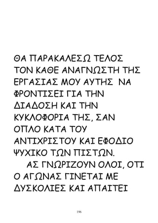 ΘΑ ΠΑΡΑΚΑΛΕΣΩ ΤΕΛΟΣ
ΤΟΝ ΚΑΘΕ ΑΝΑΓΝΩΣΤΗ ΤΗΣ
ΕΡΓΑΣΙΑΣ ΜΟΥ ΑΥΤΗΣ ΝΑ
ΦΡΟΝΤΙΣΕΙ ΓΙΑ ΤΗΝ
ΔΙΑΔΟΣΗ ΚΑΙ ΤΗΝ
ΚΥΚΛΟΦΟΡΙΑ ΤΗΣ, ΣΑΝ
ΟΠΛΟ ΚΑΤΑ ΤΟΥ
ΑΝΤΙΧΡΙΣΤΟΥ ΚΑΙ ΕΦΟΔΙΟ
ΨΥΧΙΚΟ ΤΩΝ ΠΙΣΤΩΝ.
   ΑΣ ΓΝΩΡΙΖΟΥΝ ΟΛΟΙ, ΟΤΙ
Ο ΑΓΩΝΑΣ ΓΙΝΕΤΑΙ ΜΕ
ΔΥΣΚΟΛΙΕΣ ΚΑΙ ΑΠΑΙΤΕΙ

            196
 