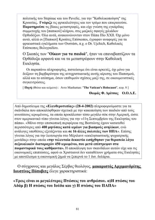 πολιτικής του Stepinac και του Pavelic, για την "Καθολικοποίηση" της
     Κροατίας. Γνώριζε τις φρικαλεότητες και τον τρόμο που επικρατούσε.
     Παρατηρούσε τις βίαιες μεταστροφές, και είχε γνώση της εγκάρδιας
     συμμετοχής του [παπικού] κλήρου, στις μαζικές σφαγές χιλιάδων
     Ορθοδόξων. Όλα αυτά, ανακοινώνονταν στον Πάπα Πίο ΧΧΙΙ. Όχι μόνο
     αυτό, αλλά οι [Παπικοί] Κροάτες Επίσκοποι, έγραφαν αναφορές για τα
     φρικιαστικά εγκλήματα των Ουστάσι, π.χ. ο Dr. Ujchich, Καθολικός
     Επίσκοπος Βελιγραδίου.
     Ο Σκοπός των "Οίκων για τα παιδιά", ήταν να επαναβαπτίζουν τα
     Ορθόδοξα ορφανά και να τα μεταστρέφουν στην Καθολική
     Εκκλησία.
       Οι παραπάνω πληροφορίες, πιστεύουμε ότι είναι αρκετές, όχι μόνο για
     δείξουν τη βαρβαρότητα της αντιχριστιανικής αυτής αίρεσης του Παπισμού,
     αλλά και το ατόπημα, όσων επιθυμούν σχέσεις μαζί της, σε οικουμενιστικές
     συγκεντρώσεις.
     [ Πηγή (Φώτο και κείμενο) : Avro Manhattan: "The Vatican's Holocaust", κεφ. 8 ]
                                                      Θωμάς Φ. Δρίτσας         Ο.Ο.Δ.Ε.


Από δημοσίευμα της «Ελευθεροτυπίας» (28-4-2002) πληροφορούμαστε για τα
σκάνδαλα που αποκαλύφθηκαν σχετικά με την κακοποίηση των παιδιών από τούς
ανωτάτους ιερωμένους, τα οποία προκάλεσαν τόσο μεγάλο σόκ στην Αμερική, ώστε
στον αμερικανικό τύπο γίνεται λόγος για την «11η Σεπτεμβρίου της Εκκλησίας του
πάπα». «Μόνο στην επισκοπική περιφέρεια της Βοστώνης έχουν κατατεθεί
περισσότερες από 400 μηνύσεις κατά ιερέων για βιασμούς ανηλίκων, ενώ
ανάλογες υποθέσεις εξετάζονται και σε 16 άλλες πολιτείες των ΗΠΑ». Επίσης
γίνεται λόγος για την λειτουργία στο Μέριλαντ «εκκλησιαστικής ψυχιατρικής
μονάδας» στην οποία «την τελευταία δεκαετία εισήχθησαν για θεραπεία λόγω
σεξουαλικών διαταραχών 450 ιερωμένοι, που μετά επέστρεψαν στα
ποιμαντορικά τους καθήκοντα». Η αποκάλυψη των σκανδάλων αυτών είχε και τις
οικονομικές επιπτώσεις, αφού οι Χριστιανοί δεν καταθέτουν χρήματα στις Εκκλησίες
με αποτέλεσμα η οικονομική ζημιά να ξεπερνά το 1 δισ. δολάρια.

  Ο σύγχρονος και μεγάλος Σέρβος θεολόγος, μακαριστός Αρχιμανδρίτης
Ιουστίνος Πόποβιτς έλεγε χαρακτηριστικά:

«Τρεις είναι οι μεγαλύτερες Πτώσεις του ανθρώπου. α)Η πτώσις του
Αδάμ β) Η πτώσις του Ιούδα και γ) Η πτώσις του ΠΑΠΑ»




                                            81
 