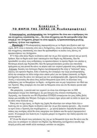 Κεφάλαιο 7
    ΤΟ ΘΗΡΙΟ ΤΗΣ ΞΗΡΑΣ (Ο Ψευδοπροφήτης)

 Ο διακεκριμένος ψευδοπροφήτης του Αντιχρίστου θα είναι και ο πρόδρομος του
και συγχρόνως υπασπιστής του… θα είναι σύγχρονος και θα φανερωθεί στην ίδια
εποχή με τον Αντίχριστο, μπορεί να είναι αρχηγός ή προσωποποίηση μεγάλης
αιρέσεως ή όλων των αιρέσεων.
    Προσοχή: Ο Ψευδοπροφήτης παρομοιάζεται με το θηρίο που βγαίνει από την
ξηρά, ΔΕΝ είναι ο σατανάς ούτε και ο Αντίχριστος, είναι ο πρόδρομος του Αντιχρίστου
και συγχρόνως υπασπιστής του όπου θα προσπαθήσει να πείσει τους πάντες να
προσκυνήσουν τον Αντίχριστο.
  ΙΓ'11 Και είδα άλλο θηρίο να βγαίνει από την γη με δύο κέρατα αρνιού και με φωνή
δράκου. Και το θηρίο αυτό ήταν υποταγμένο στο θηρίο της θάλασσας. Και θα
προσπαθεί να κάνει τους ανθρώπους να προσκυνήσουν το πρώτο θηρίο του οποίου η
θανάσιμη πληγή είχε θεραπευθεί. Και θα πραγματοποιήσει μεγάλα και σπουδαία
πράγματα ως και φωτιά θα κάνει να πέφτει από τον ουρανό μπροστά τους ανθρώπους.
 Εξήγηση: Σκοπός του δεύτερου θηρίου (ψευδοπροφήτη) θα είναι η "πολιτική" προς
όφελος του πρώτου θηρίου. Εδώ ο Ιωάννης δεν αναφέρει την λέξη ψευδοπροφήτης
αλλά την αναφέρει σε άλλο στίχο στον οποίο μιλεί για τον δράκο (σατανά), το θηρίο
(αντίχριστο που θα κάνει τον πόλεμο) και τον ψευδοπροφήτη (βλ. ξήρανση Ευφράτη).
Αυτός ο τελευταίος θα κάνει ίσως πολλά θαυμαστά έργα ώστε να πλανέψει τους
ανθρώπους για να θαυμάζουν το θηρίο - αντίχριστο και να μην λατρεύουν τον Θεό και
τον Χριστό. Μας αναφέρει ότι ένα από τα θαύματα είναι και ότι θα πέφτει φωτιά από
τον ουρανό.
   Θα μπορούσε η φωτιά από τον ουρανό να είναι ένα σύστημα σαν το SDI
(δορυφόροι λέιζερ στο διάστημα;). Σε μια δοκιμή ενός τέτοιου συστήματος της
Αμερικής, την δεκαετία του 80 (Περιοδικό ΠΤΗΣΗ) αναφέρεται ότι μιας λάθος βολή
έκαψε μια καλύβα στο Μεξικό. Ευτυχώς οι ένοικοι είχαν φύγει από το σπίτι το πρωί για
να πάνε στην δουλειά τους.
  Όπως και να έχει όμως, το θηρίο της ξηράς θα πλανέψει τον κόσμο διότι λέει ο
Ιωάννης ότι το «άλλο θηρίο να βγαίνει από την γη με δύο κέρατα αρνιού»…Ως γνωστό
το αρνί είναι ο Χριστός και συμπληρώνει «…με φωνή δράκου» δηλαδή θα φαίνεται
κάπως σας σωτήρας αλλά θα είναι υποχείριο του δράκου και θα ομιλεί (προφητεύει)
αυτόν. Η αναφορά του Ιωάννη σε 2 κέρατα μπορεί να σημαίνει την διπλή εξουσία του
ψευτο-αρνιού.
  ΙΓ'14 και θα πλανά τους κατοίκους της γης με τα θαυμαστά έργα που θα κάνει και θα
τους λέει να φτιάξουν το είδωλό του θηρίου της θάλασσας (αντίχριστο) επειδή είχε
πληγή μεγάλη από σπαθί αλλά κατάφερε ωστόσο να επιζήσει.

                                         88
 