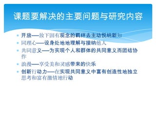 开放──放下固有观念的羁绊去主动悦纳新知同理心──设身处地地理解与接纳他人共同意义──为实现个人和群体的共同意义而团结协作浪漫──享受美和灵感带来的快乐创新行动力──在实现共同意义中富有创造性地独立思考和富有激情地行动课题要解决的主要问题与研究内容