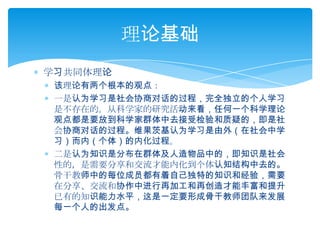 学习共同体理论该理论有两个根本的观点：一是认为学习是社会协商对话的过程，完全独立的个人学习是不存在的。从科学家的研究活动来看，任何一个科学理论观点都是要放到科学家群体中去接受检验和质疑的，即是社会协商对话的过程。维果茨基认为学习是由外（在社会中学习）而内（个体）的内化过程。二是认为知识是分布在群体及人造物品中的，即知识是社会性的，是需要分享和交流才能内化到个体认知结构中去的。骨干教师中的每位成员都有着自己独特的知识和经验，需要在分享、交流和协作中进行再加工和再创造才能丰富和提升已有的知识能力水平，这是一定要形成骨干教师团队来发展每一个人的出发点。理论基础