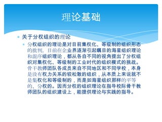 关于分权组织的理论分权组织的理论是对目前集权化、等级制的组织形态的批判。目前在企业界逐渐引起瞩目的海星组织理论和混序组织理论，都从各自不同的视角提出了分权组织对集权化、等级制的工业时代的组织模式的挑战。骨干教师团队各成员来自不同地区和不同学校，本身是没有权力关系的较松散的组织，从本质上来说就不是集权化和等级制的，而是如海星组织那样的平等的、分权的。因而分权的组织理论在指导校际骨干教师团队的组织建设上，能提供理论与实践的指导。理论基础