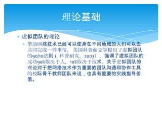 虚拟团队的理论借助网络技术已经可以使身在不同地域的人们可以去共同完成一件事情。 美国科普耐克等提出了虚拟团队的90/10法则（ 科普耐克，2003），强调了虚拟团队的成功90%取决于人，10%取决于技术。关于虚拟团队的理论对于把网络技术作为重要的团队沟通和协作工具的校际骨干教师团队来说，也具有重要的实践指导价值。理论基础