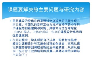 团队建设的突出目的是通过全体成员的协作实现共同目标。本团队的目标定位为技术支持下的小学科学课程的创新建构与实施，其模式定位为鸢尾花（IRIS）模式，并依此形成一些列的课程设计单元和优质课案例。在此过程中，学员将把自己从单一的教材实施者，转变为课程设计与实施全过程的创造者，实现从课程实施的客体到课程创新的主体的转变，从而从根本上提升骨干教师培训的质量。具体研究的问题与内容如下：课题要解决的主要问题与研究内容