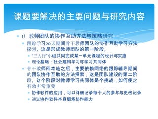 1）教师团队的协作互助方法与策略研究跟踪学习20天期间骨干教师团队的协作互助学习方法探索，这是形成教师团队的第一阶段。“三人行”小组共同完成某一单元课程的设计与实施理论基础：社会建构学习与学习共同体骨干教师回本地之后，主要依赖网络的跟踪辅导期间的团队协作互助的方法探索，这是团队建设的第二阶段，这个阶段对教师学习共同体是个挑战，如何使之有效非常重要协作软件的应用，可以详细记录每个人的参与与更改记录通过协作软件本身锻炼协作能力课题要解决的主要问题与研究内容