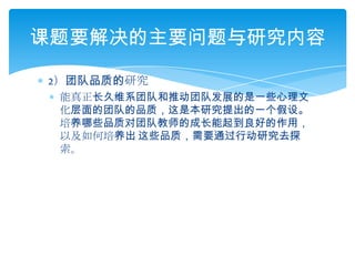 2）团队品质的研究能真正长久维系团队和推动团队发展的是一些心理文化层面的团队的品质，这是本研究提出的一个假设。培养哪些品质对团队教师的成长能起到良好的作用，以及如何培养出 这些品质，需要通过行动研究去探索。课题要解决的主要问题与研究内容