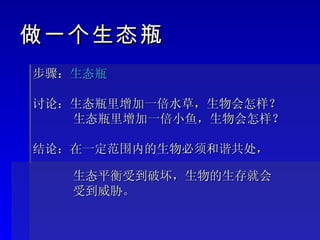 步骤： 生态瓶 讨论：生态瓶里增加一倍水草，生物会怎样？ 生态瓶里增加一倍小鱼，生物会怎样？ 结论：在一定范围内的生物必须和谐共处，  生态平衡受到破坏，生物的生存就会  受到威胁。 做一个生态瓶 
