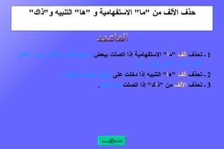 حذف الألف من  " ما "  الاستفهامية و  " ها "  التنبيه و " ذاك " 1  ـ تحذف  ألف   " م ا "  الاستفهامية إذا اتصلت ببعض  حروف الجر الآتية  :  عن ، اللام ، الباء ، إلى ، على ، في ، من .   2  ـ تحذف  ألف   " ه ا "  التنبيه إذا دخلت على  ضمير مبدوء بالهمزة .  3  ـ تحذف  الألف  من  " ذ ا ك "  إذا اتصلت  بلام البعد .  القاعدة القائمة الرئيسة 