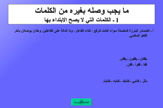ما يجب وصله بغيره من الكلمات 1  ـ الكلمات التي لا يصح الابتداء بها أ ـ  الضمائر البارزة المتصلة سواء أكانت للرفع ، كتاء الفاعل ، ونا الدالة على الفاعلين .  وهذان يوصلان بآخر الفعل الماضي .  مثل  :  كتبتُ ـ جلستُ ـ ذهبتُ ، كتبنا ـ جلسنا ـ ذهبنا .  وألف الاثنين ، وواو الجماعة ، ونون النسوة ، وهذه توصل بآخر الفعل الماضي والمضارع والأمر .  مثل  :  وقفا ـ وقفوا ـ وقفن .         يقفان ـ يقفون ـ يقفن .         قفا ـ قفوا ـ قفن .  وياء المخاطبة توصل بآخر الفعل المضارع والأمر .  مثل  :  تكتبين ـ تجلسين ـ ترسمين ، اكتبي ـ اجلسي ـ ارسمي .  و الضمائر التي يجوز فيها النصب والجر كياء المتكلم ، وكاف الخطاب ، وهاء الغيبة ، ونا الدالة على المتكلمين .  مثل  :  كتابي ـ كتابك ـ كتابه ـ كتابنا .    القائمة الرئيسة 
