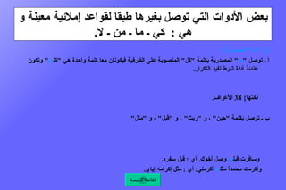 بعض الأدوات التي توصل بغيرها طبقا لقواعد إملائية معينة و هي  :  كي ـ ما ـ من ـ لا . 2  ـ  " ما "  المصدرية  :   أ ـ توصل  " ما "  المصدرية بكلمة  " كل "  المنصوبة على الظرفية فيكونان معا كلمة واحدة هي  " كل ما "  وتكون عندئذ أداة شرط تفيد التكرار .  مثال  :  كل ما  فاز طالب أُعطي جائزة .  ومنه قوله تعالى  : { كل ما  نضجت جلودهم بدلناهم جلوداً غيرها } 56  النساء .  وقوله تعالى  : { كل ما  دخلت أمة لعنت أختها } 38  الأعراف .    ب ـ توصل بكلمة  " حين "  ، و  " ريث "  ، و  " قبل "  ، و  " مثل ".  مثال  :  استمعت إليه حين ما  ألقى قصيدته .  أي  :  حين إلقاء .  وقد تكون  " ما "  زائدة .  أي  :  حين ألقى .  ومثال  :  انتظرت ريث ما  وصل والدي .  أي  :  وقت وصوله .        وسافرت قبل ما  وصل أخوك .  أي  :  قبل سفره .       وأكرمت محمداً مثل ما  أكرمني .  أي  :  مثل إكرامه إياي .  القائمة الرئيسة 