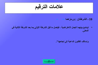 علامات الترقيم 10  ـ الشرطتان  :  ورمزهما   ـ    ـ   توضع بينهما الجمل الاعتراضية ، فيتصل ما قبل الشرطة الأولى بما بعد الشرطة الثانية في المعنى .  كقول الإمام عليّ  ـ  رضي الله عنه  ـ  : " فيا عجباً  :  عجباً  ـ  والله  ـ  يميت القلب ".   وكقول أبي إسحاق الصابي  : " قد جرت العادة  ـ  أطال الله بقاء الأمير  ـ  بالتمهيد للحاجة قبل موردها وإسلاف الظنون الداعية إلى نجاحها ".  القائمة الرئيسة 