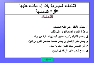 الكلمات المبدوءة بلام إذا دخلت عليها  " أل "  الشمسية يتغذى الأطفال على اللبن الطبيعي .  كثرة اللحوم الدسمة تؤثر على القلب .  ينصح الأطباء بشرب عصير الليمون لما فيه من فوائد .  ينبغي على الإنسان أن يعطي جسمه حقه من النوم في الليل .  أمر القاضي بجلد اللص عشرين جلدة .  تتفتح أزهار اللوز في فصل الربيع .    الأمثلة القائمة الرئيسة 