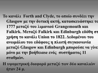 Το κανάλι  Forth and Clyde, το οποίο συνδέει την Glasgow με την δυτική ακτή, κατασκευάστηκε το  1777 μεταξύ του λιμανιού Grangemouth και Falkirk. Μεταξύ Falkirk και Edinburgh εδόθη στη χρήση το κανάλι Union το 1822. Δεδομένου του ανωμάλου του εδάφους η πλωτή συγκοινωνία μεταξύ Glasgow και Edinburgh μπορούσε να γίνει μόνο με την βοήθειαse ενός  συστήματος 11 σταθμών. Η υψομετρική διαφορά μεταξύ των δύο καναλιών ήταν 24 μ. 