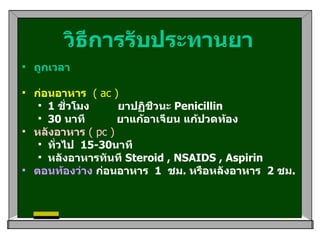 วิธีการรับประทานยา ถูกเวลา   ก่อนอาหาร   ( ac ) 1  ชั่วโมง  ยาปฏิชีวนะ  Penicillin   30  นาที  ยาแก้อาเจียน แก้ปวดท้อง   หลังอาหาร   ( pc ) ทั่วไป   15-30 นาที   หลังอาหารทันที  Steroid , NSAIDS , Aspirin   ตอนท้องว่าง  ก่อนอาหาร   1   ชม .  หรือหลังอาหาร   2  ชม .      