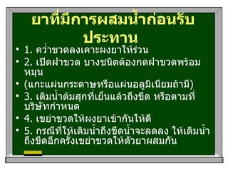 ยาที่มีการผสมน้ำก่อนรับประทาน   1.  คว่ำขวดลงเคาะผงยาให้ร่วน 2.  เปิดฝาขวด บางชนิดต้องกดฝาขวดพร้อมหมุน ( แกะแผ่นกระดาษหรือแผ่นอลูมิเนียมถ้ามี ) 3.  เติมน้ำต้มสุกที่เย็นแล้วถึงขีด หรือตามที่บริษัทกำหนด 4.  เขย่าขวดให้ผงยาเข้ากันให้ดี 5.  กรณีที่ให้เติมน้ำถึงขีดน้ำจะลดลง ให้เติมน้ำถึงขีดอีกครั้งเขย่าขวดให้ตัวยาผสมกัน 