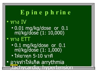 Epinephrine   ทาง   IV 0.01 mg/kg/dose  or  0.1 ml/kg/dose (1: 10,000) ทาง  ETT  0.1 mg/kg/dose  or  0.1 ml/kg/dose (1: 1,000) ให้ยาทุก  5-10  นาที อาจทำให้เกิด  arrythmia ,tachycardia, hypertension  headache, nausea/voitting  ได้ 