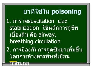 ยาที่ใช้ใน  poisoning 1 .  การ  resuscitation  และ  stabilization  ใช้หลักการกู้ชีพเบื้องต้น คือ  airway, breathing,circulation 2.  การป้องกันการดูดซึมยาเพิ่มขึ้น โดยการล้างสารพิษที่เปื้อนภายนอก 3. GI decontamination :  การทำ  lavage  สำหรับผู้ป่วยที่ได้รับสารพิษภายใน  2   ชั่วโมง 