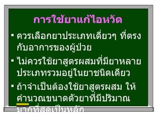 การใช้ยาแก้ไอหวัด ควรเลือกยาประเภทเดี่ยวๆ ที่ตรงกับอาการของผู้ป่วย ไม่ควรใช้ยาสูตรผสมที่มียาหลายประเภทรวมอยู่ในยาชนิดเดียว ถ้าจำเป็นต้องใช้ยาสูตรผสม ให้คำนวณขนาดตัวยาที่มีปริมาณมากที่สุดเป็นหลัก 
