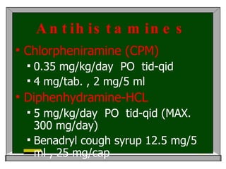 Antihistamines Chlorpheniramine (CPM) 0.35 mg/kg/day  PO  tid-qid  4 mg/tab. , 2 mg/5 ml  Diphenhydramine-HCL 5 mg/kg/day  PO  tid-qid (MAX. 300 mg/day) Benadryl cough syrup 12.5 mg/5 ml , 25 mg/cap Benadryl-decongestant  มี  pseudoephedrine  30 mg/5 ml 