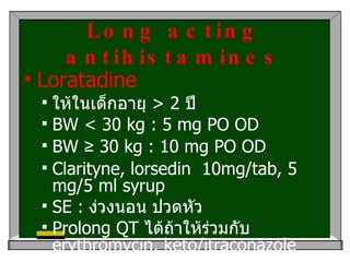 Long acting antihistamines Loratadine ให้ในเด็กอายุ  > 2  ปี  BW < 30 kg : 5 mg PO OD  BW  ≥  30 kg : 10 mg PO OD  Clarityne, lorsedin  10mg/tab, 5 mg/5 ml syrup SE :  ง่วงนอน ปวดหัว Prolong QT  ได้ถ้าให้ร่วมกับ  erythromycin, keto/itraconazole 