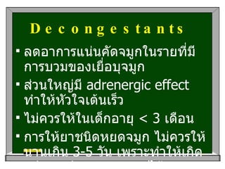 Decongestants   ลดอาการแน่นคัดจมูกในรายที่มีการบวมของเยื่อบุจมูก ส่วนใหญ่มี  adrenergic effect  ทำให้หัวใจเต้นเร็ว ไม่ควรให้ในเด็กอายุ  < 3  เดือน การให้ยาชนิดหยดจมูก ไม่ควรให้นานเกิน  3-5  วัน เพราะทำให้เกิด  rebound congestion  ได้ 