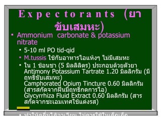 Expectorants ( ยาขับเสมหะ ) Ammonium  carbonate & potassium nitrate   5-10 ml PO tid-qid  M.tussis   ใช้กับอาหารไอแห้งๆ ไม่มีเสมหะ   ใน  1  ช้อนชา  (5  มิลลิลิตร )  ประกอบด้วยตัวยา Antimony Potassium Tartrate 1.20  มิลลิกรัม  ( มีฤทธิ์ขับเสมหะ ) Camphorated Opium Tincture 0.60  มิลลิกรัม  ( สารสกัดจากฝิ่นมีฤทธิ์กดการไอ ) Glycyrrhiza Fluid Extract 0.60  มิลลิกรัม  ( สารสกัดจากชะเอมเทศใช้แต่งรส ) ทำให้คลื่นไส้อาเจียน ไม่ควรใช้ในเด็กเล็ก  