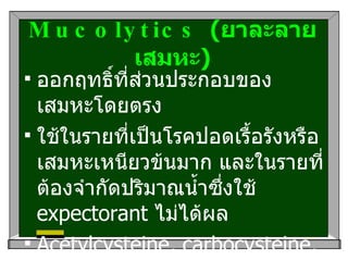 Mucolytics  ( ยาละลายเสมหะ ) ออกฤทธิ์ที่ส่วนประกอบของเสมหะโดยตรง ใช้ในรายที่เป็นโรคปอดเรื้อรังหรือเสมหะเหนียวข้นมาก และในรายที่ต้องจำกัดปริมาณน้ำซึ่งใช้   expectorant  ไม่ได้ผล Acetylcysteine, carbocysteine, bromhexine, ambroxal  