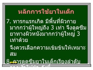 หลักการใช้ยาในเด็ก 7.  ทารกแรกเกิด มีพื้นที่ผิวกายมากกว่าผู้ใหญ่ถึง  3   เท่า จึงดูดซึมยาทางผิวหนังมากกว่าผู้ใหญ่  3   เท่าด้วย จึงควรเลือกความเข้มข้นให้เหมาะสม 8.  การดูดซึมยาในเด็กเรียงลำดับจากเร็วไปช้า ดังนี้ liquid > suspension > capsule > tablet > sustained release tablet  